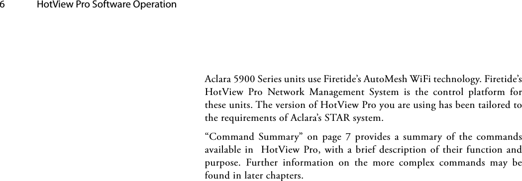 6  HotView Pro Software Operation Aclara 5900 Series units use Firetide’s AutoMesh WiFi technology. Firetide’s HotView Pro Network Management System is the control platform for these units. The version of HotView Pro you are using has been tailored to the requirements of Aclara’s STAR system. “Command Summary” on page 7 provides a summary of the commands available in  HotView Pro, with a brief description of their function and purpose. Further information on the more complex commands may be found in later chapters.