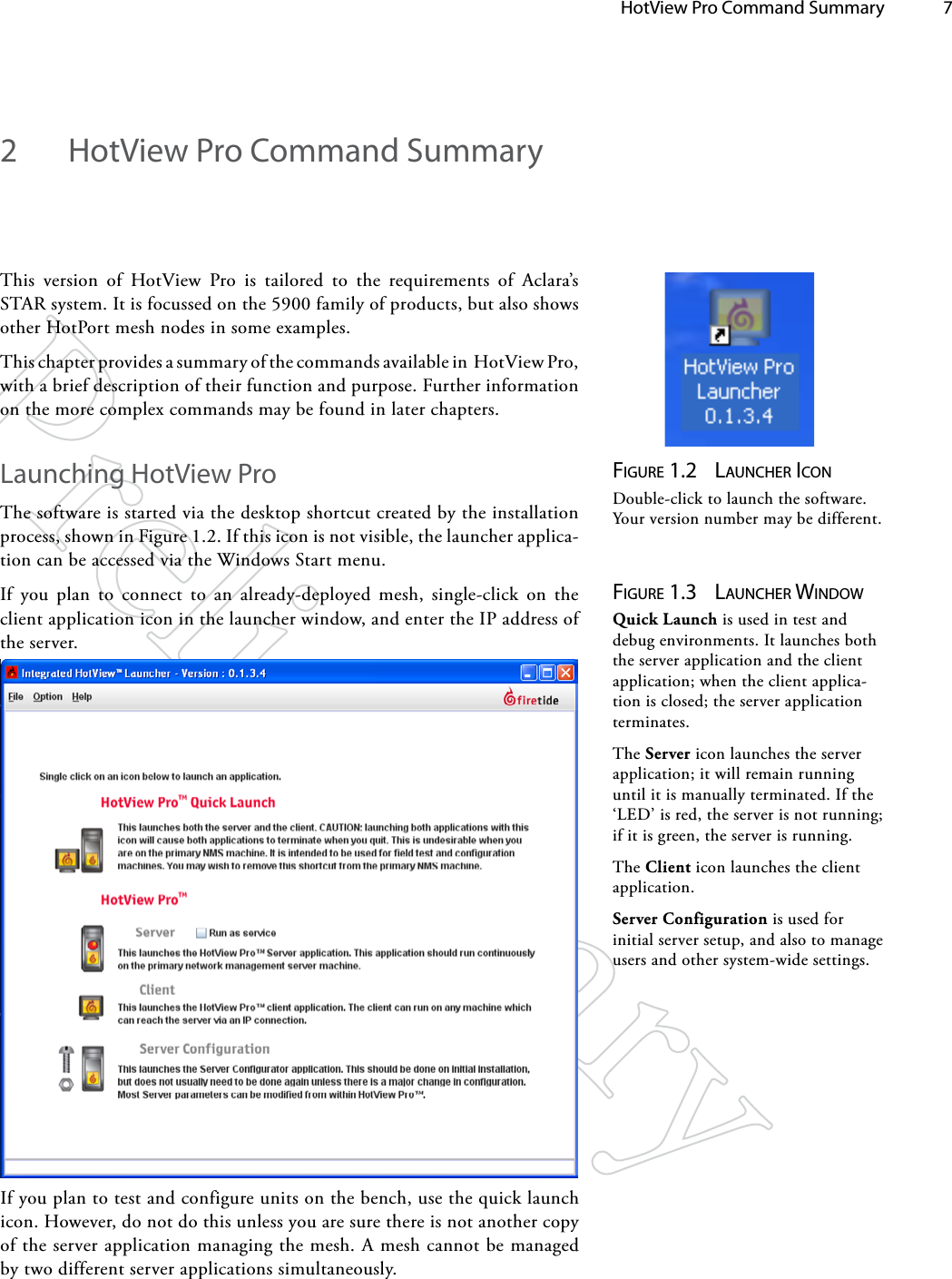   HotView Pro Command Summary 72  HotView Pro Command SummaryThis version of HotView Pro is tailored to the requirements of Aclara’s STAR system. It is focussed on the 5900 family of products, but also shows other HotPort mesh nodes in some examples.This chapter provides a summary of the commands available in  HotView Pro, with a brief description of their function and purpose. Further information on the more complex commands may be found in later chapters.Launching HotView ProThe software is started via the desktop shortcut created by the installation process, shown in Figure 1.2. If this icon is not visible, the launcher applica-tion can be accessed via the Windows Start menu.If you plan to connect to an already-deployed mesh, single-click on the client application icon in the launcher window, and enter the IP address of the server.Figure 1.2  lAuNcher icoNDouble-click to launch the software. Your version number may be different.Figure 1.3  lAuNcher wiNdowQuick Launch is used in test and debug environments. It launches both the server application and the client application; when the client applica-tion is closed; the server application terminates.The Server icon launches the server application; it will remain running until it is manually terminated. If the ‘LED’ is red, the server is not running; if it is green, the server is running.The Client icon launches the client application.Server Configuration is used for initial server setup, and also to manage users and other system-wide settings.If you plan to test and configure units on the bench, use the quick launch icon. However, do not do this unless you are sure there is not another copy of the server application managing the mesh. A mesh cannot be managed by two different server applications simultaneously.