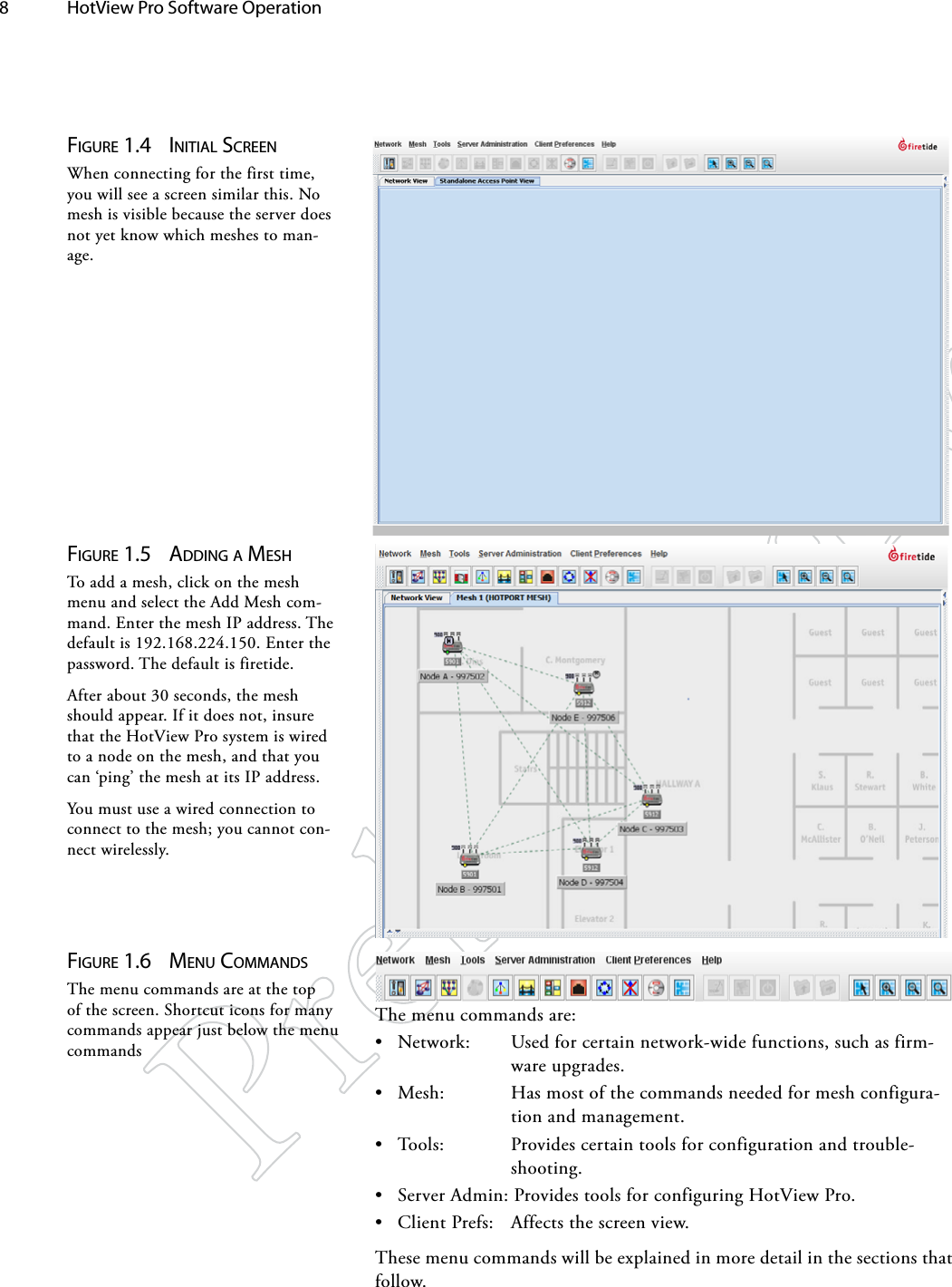 8  HotView Pro Software Operation Figure 1.4  iNiTiAl ScreeNWhen connecting for the first time, you will see a screen similar this. No mesh is visible because the server does not yet know which meshes to man-age.Figure 1.5  AddiNg A MeShTo add a mesh, click on the mesh menu and select the Add Mesh com-mand. Enter the mesh IP address. The default is 192.168.224.150. Enter the password. The default is firetide.After about 30 seconds, the mesh should appear. If it does not, insure that the HotView Pro system is wired to a node on the mesh, and that you can ‘ping’ the mesh at its IP address.You must use a wired connection to connect to the mesh; you cannot con-nect wirelessly.Figure 1.6  MeNu coMMANdSThe menu commands are at the top of the screen. Shortcut icons for many commands appear just below the menu commandsThe menu commands are:• Network:  Used for certain network-wide functions, such as firm-ware upgrades.• Mesh:  Has most of the commands needed for mesh configura-tion and management.• Tools:  Provides certain tools for configuration and trouble-shooting.• Server Admin: Provides tools for configuring HotView Pro.• Client Prefs:  Affects the screen view.These menu commands will be explained in more detail in the sections that follow.