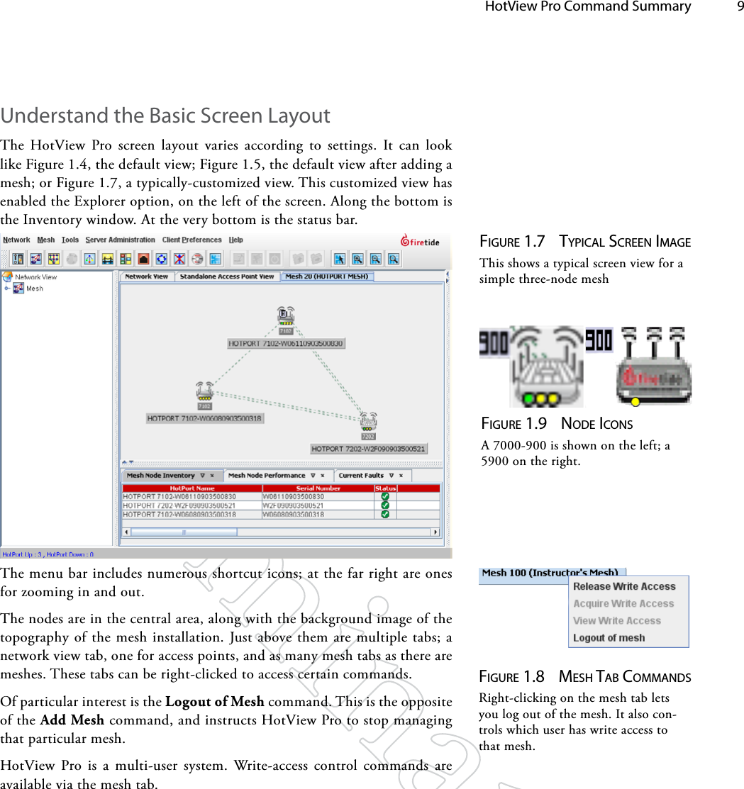   HotView Pro Command Summary 9Understand the Basic Screen LayoutThe HotView Pro screen layout varies according to settings. It can look like Figure 1.4, the default view; Figure 1.5, the default view after adding a mesh; or Figure 1.7, a typically-customized view. This customized view has enabled the Explorer option, on the left of the screen. Along the bottom is the Inventory window. At the very bottom is the status bar.Figure 1.7  TypicAl ScreeN iMAgeThis shows a typical screen view for a simple three-node meshThe menu bar includes numerous shortcut icons; at the far right are ones for zooming in and out.The nodes are in the central area, along with the background image of the topography of the mesh installation. Just above them are multiple tabs; a network view tab, one for access points, and as many mesh tabs as there are meshes. These tabs can be right-clicked to access certain commands.Of particular interest is the Logout of Mesh command. This is the opposite of the Add Mesh command, and instructs HotView Pro to stop managing that particular mesh.HotView Pro is a multi-user system. Write-access control commands are available via the mesh tab.Figure 1.8  MeSh TAb coMMANdSRight-clicking on the mesh tab lets you log out of the mesh. It also con-trols which user has write access to that mesh.Figure 1.9  Node icoNSA 7000-900 is shown on the left; a 5900 on the right.