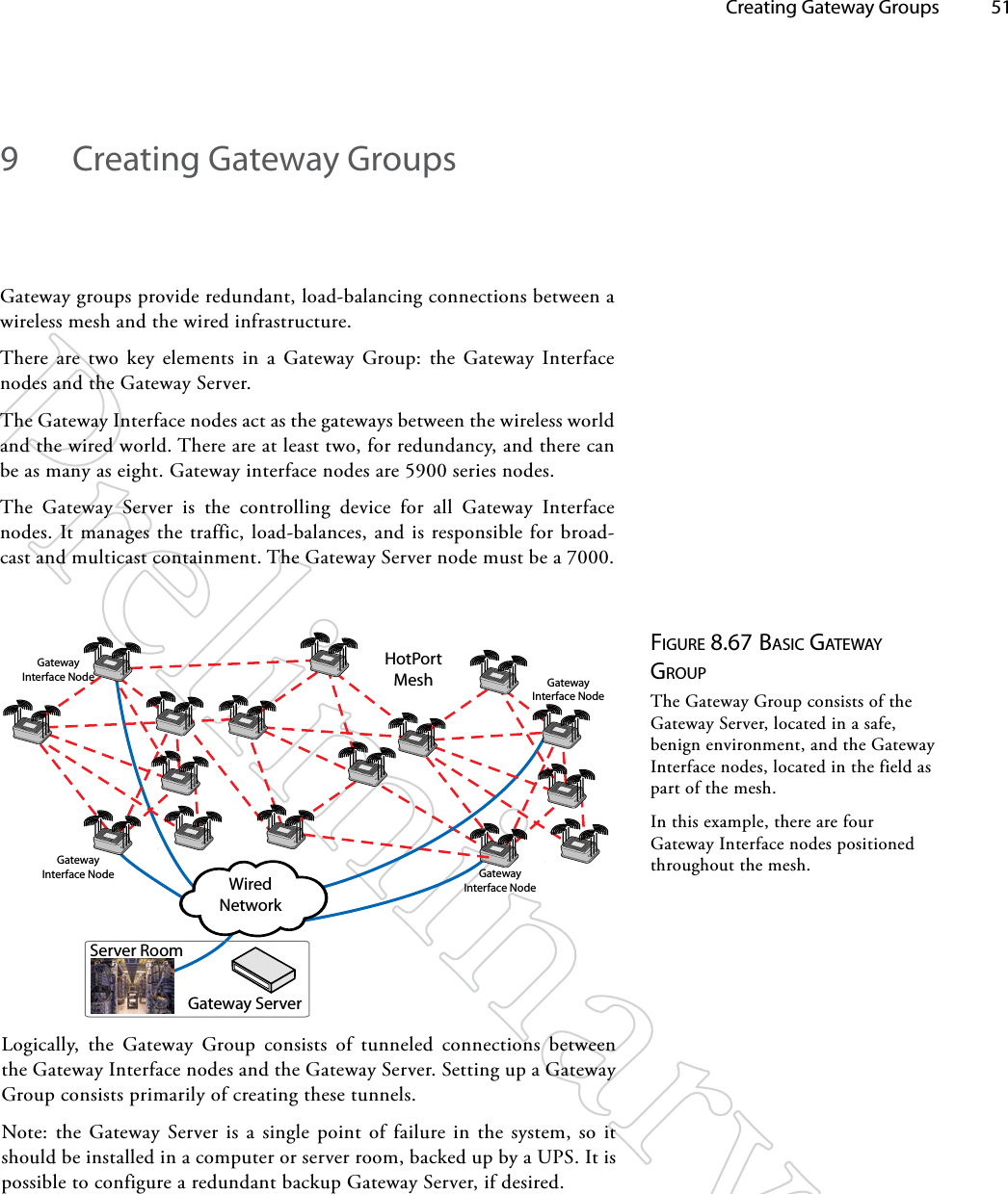   Creating Gateway Groups 519  Creating Gateway GroupsGateway groups provide redundant, load-balancing connections between a wireless mesh and the wired infrastructure. There are two key elements in a Gateway Group: the Gateway Interface nodes and the Gateway Server.The Gateway Interface nodes act as the gateways between the wireless world and the wired world. There are at least two, for redundancy, and there can be as many as eight. Gateway interface nodes are 5900 series nodes.The Gateway Server is the controlling device for all Gateway Interface nodes. It manages the traffic, load-balances, and is responsible for broad-cast and multicast containment. The Gateway Server node must be a 7000.Figure 8.67 bASic gATewAy groupThe Gateway Group consists of the Gateway Server, located in a safe, benign environment, and the Gateway Interface nodes, located in the field as part of the mesh.In this example, there are four Gateway Interface nodes positioned throughout the mesh.Logically, the Gateway Group consists of tunneled connections between the Gateway Interface nodes and the Gateway Server. Setting up a Gateway Group consists primarily of creating these tunnels.Note: the Gateway Server is a single point of failure in the system, so it should be installed in a computer or server room, backed up by a UPS. It is possible to configure a redundant backup Gateway Server, if desired.Gateway ServerWired NetworkServer RoomHotPort MeshGateway Interface NodeGateway Interface NodeGateway Interface NodeGateway Interface Node