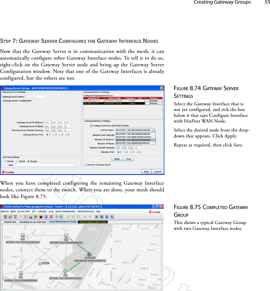   Creating Gateway Groups 55STep 7: gATewAy SeRveR CoNfigUReS The gATewAy iNTeRfACe NodeSNow that the Gateway Server is in communication with the mesh, it can automatically configure other Gateway Interface nodes. To tell it to do so, right-click on the Gateway Server node and bring up the Gateway Server Configuration window. Note that one of the Gateway Interfaces is already configured, but the others are not.Figure 8.74 gATewAy Server SeTTiNgSSelect the Gateway Interface that is not yet configured, and tick the box below it that says Configure Interface with HotPort WAN Node.Select the desired node from the drop-down that appears. Click Apply.Repeat as required, then click Save.When you have completed configuring the remaining Gateway Interface nodes, connect them to the switch. When you are done, your mesh should look like Figure 8.75.Figure 8.75 coMpleTed gATewAy groupThis shows a typical Gateway Group with two Gateway Interface nodes.