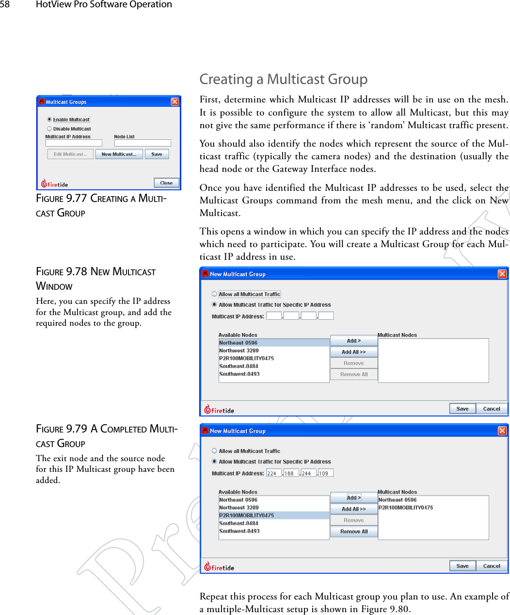 58  HotView Pro Software Operation Creating a Multicast GroupFirst, determine which Multicast IP addresses will be in use on the mesh. It is possible to configure the system to allow all Multicast, but this may not give the same performance if there is ‘random’ Multicast traffic present.You should also identify the nodes which represent the source of the Mul-ticast traffic (typically the camera nodes) and the destination (usually the head node or the Gateway Interface nodes.Once you have identified the Multicast IP addresses to be used, select the Multicast Groups command from the mesh menu, and the click on New Multicast.This opens a window in which you can specify the IP address and the nodes which need to participate. You will create a Multicast Group for each Mul-ticast IP address in use.Figure 9.77 creATiNg A MulTi-cAST groupFigure 9.78 New MulTicAST wiNdowHere, you can specify the IP address for the Multicast group, and add the required nodes to the group.Figure 9.79 A coMpleTed MulTi-cAST groupThe exit node and the source node for this IP Multicast group have been added.Repeat this process for each Multicast group you plan to use. An example of a multiple-Multicast setup is shown in Figure 9.80.