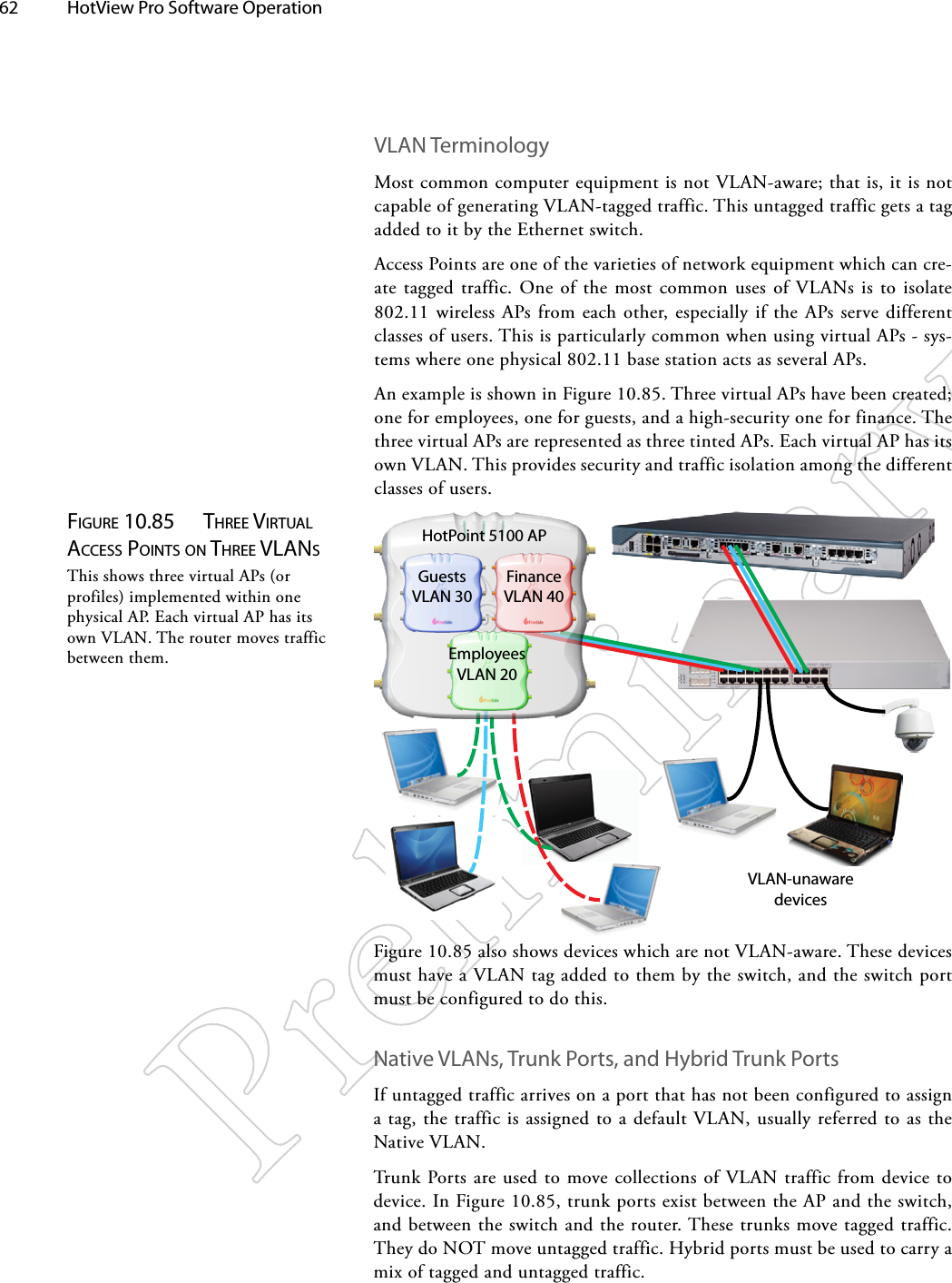 62  HotView Pro Software Operation Figure 10.85  Three virTuAl AcceSS poiNTS oN Three vlANSThis shows three virtual APs (or profiles) implemented within one physical AP. Each virtual AP has its own VLAN. The router moves traffic between them.VLAN TerminologyMost common computer equipment is not VLAN-aware; that is, it is not capable of generating VLAN-tagged traffic. This untagged traffic gets a tag added to it by the Ethernet switch.Access Points are one of the varieties of network equipment which can cre-ate tagged traffic. One of the most common uses of VLANs is to isolate 802.11 wireless APs from each other, especially if the APs serve different classes of users. This is particularly common when using virtual APs - sys-tems where one physical 802.11 base station acts as several APs.An example is shown in Figure 10.85. Three virtual APs have been created; one for employees, one for guests, and a high-security one for finance. The three virtual APs are represented as three tinted APs. Each virtual AP has its own VLAN. This provides security and traffic isolation among the different classes of users.EmployeesVLAN 20GuestsVLAN 30FinanceVLAN 40VLAN-unaware devicesHotPoint 5100 APFigure 10.85 also shows devices which are not VLAN-aware. These devices must have a VLAN tag added to them by the switch, and the switch port must be configured to do this.Native VLANs, Trunk Ports, and Hybrid Trunk PortsIf untagged traffic arrives on a port that has not been configured to assign a tag, the traffic is assigned to a default VLAN, usually referred to as the Native VLAN.Trunk Ports are used to move collections of VLAN traffic from device to device. In Figure 10.85, trunk ports exist between the AP and the switch, and between the switch and the router. These trunks move tagged traffic. They do NOT move untagged traffic. Hybrid ports must be used to carry a mix of tagged and untagged traffic.