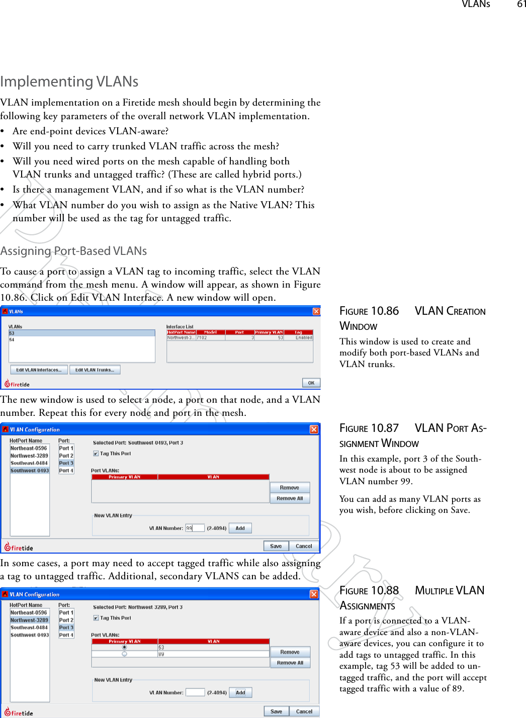  VLANs 61Implementing VLANsVLAN implementation on a Firetide mesh should begin by determining the following key parameters of the overall network VLAN implementation.• Are end-point devices VLAN-aware? • Will you need to carry trunked VLAN traffic across the mesh?• Will you need wired ports on the mesh capable of handling both VLAN trunks and untagged traffic? (These are called hybrid ports.)• Is there a management VLAN, and if so what is the VLAN number?• What VLAN number do you wish to assign as the Native VLAN? This number will be used as the tag for untagged traffic.Assigning Port-Based VLANsTo cause a port to assign a VLAN tag to incoming traffic, select the VLAN command from the mesh menu. A window will appear, as shown in Figure 10.86. Click on Edit VLAN Interface. A new window will open.Figure 10.86  vlAN creATioN wiNdowThis window is used to create and modify both port-based VLANs and VLAN trunks.The new window is used to select a node, a port on that node, and a VLAN number. Repeat this for every node and port in the mesh.Figure 10.87  vlAN porT AS-SigNMeNT wiNdowIn this example, port 3 of the South-west node is about to be assigned VLAN number 99.You can add as many VLAN ports as you wish, before clicking on Save.In some cases, a port may need to accept tagged traffic while also assigning a tag to untagged traffic. Additional, secondary VLANS can be added.Figure 10.88  MulTiple vlAN ASSigNMeNTSIf a port is connected to a VLAN-aware device and also a non-VLAN-aware devices, you can configure it to add tags to untagged traffic. In this example, tag 53 will be added to un-tagged traffic, and the port will accept tagged traffic with a value of 89.