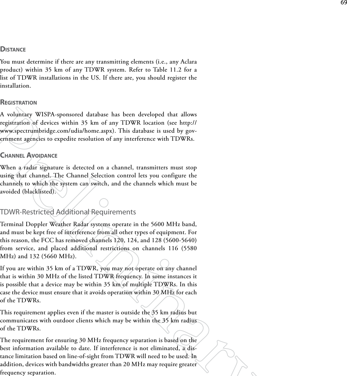    69diSTANCeYou must determine if there are any transmitting elements (i.e., any Aclara product) within 35 km of any TDWR system. Refer to Table 11.2 for a list of TDWR installations in the US. If there are, you should register the installation. RegiSTRATioNA voluntary WISPA-sponsored database has been developed that allows registration of devices within 35 km of any TDWR location (see http://www.spectrumbridge.com/udia/home.aspx). This database is used by gov-ernment agencies to expedite resolution of any interference with TDWRs.ChANNel AvoidANCeWhen a radar signature is detected on a channel, transmitters must stop using that channel. The Channel Selection control lets you configure the channels to which the system can switch, and the channels which must be avoided (blacklisted).TDWR-Restricted Additional RequirementsTerminal Doppler Weather Radar systems operate in the 5600 MHz band, and must be kept free of interference from all other types of equipment. For this reason, the FCC has removed channels 120, 124, and 128 (5600-5640) from service, and placed additional restrictions on channels 116 (5580 MHz) and 132 (5660 MHz).If you are within 35 km of a TDWR, you may not operate on any channel that is within 30 MHz of the listed TDWR frequency. In some instances it is possible that a device may be within 35 km of multiple TDWRs. In this case the device must ensure that it avoids operation within 30 MHz for each of the TDWRs. This requirement applies even if the master is outside the 35 km radius but communicates with outdoor clients which may be within the 35 km radius of the TDWRs.The requirement for ensuring 30 MHz frequency separation is based on the best information available to date. If interference is not eliminated, a dis-tance limitation based on line-of-sight from TDWR will need to be used. In addition, devices with bandwidths greater than 20 MHz may require greater frequency separation.