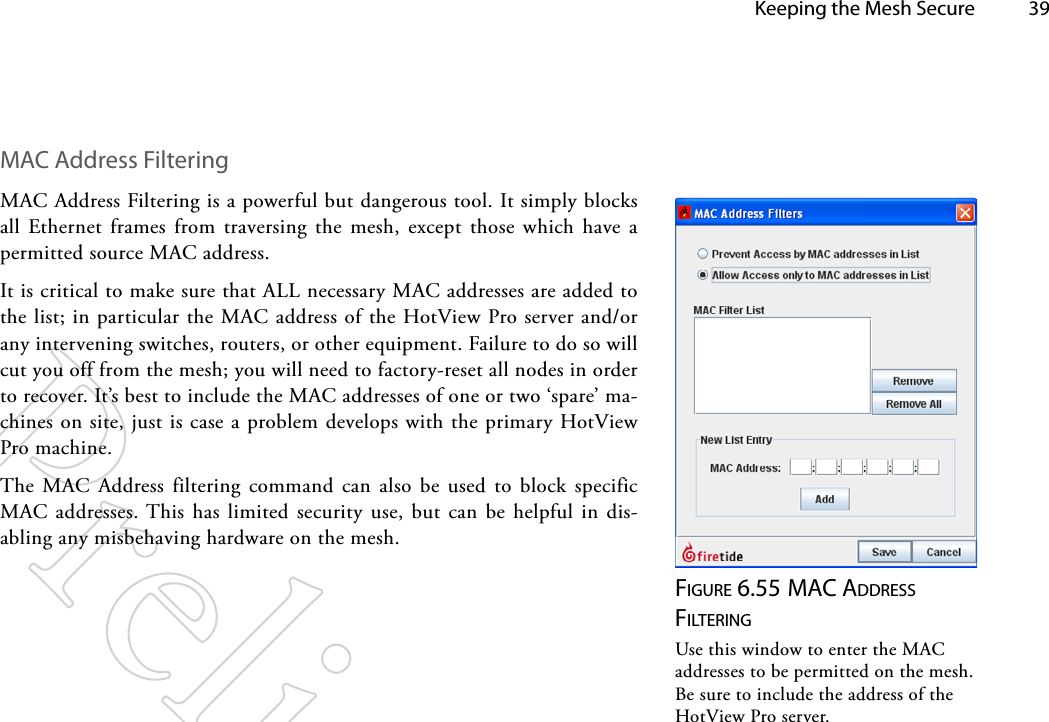   Keeping the Mesh Secure 39MAC Address FilteringMAC Address Filtering is a powerful but dangerous tool. It simply blocks all Ethernet frames from traversing the mesh, except those which have a permitted source MAC address.It is critical to make sure that ALL necessary MAC addresses are added to the list; in particular the MAC address of the HotView Pro server and/or any intervening switches, routers, or other equipment. Failure to do so will cut you off from the mesh; you will need to factory-reset all nodes in order to recover. It’s best to include the MAC addresses of one or two ‘spare’ ma-chines on site, just is case a problem develops with the primary HotView Pro machine.The MAC Address filtering command can also be used to block specific MAC addresses. This has limited security use, but can be helpful in dis-abling any misbehaving hardware on the mesh.Figure 6.55 MAc AddreSS FilTeriNgUse this window to enter the MAC addresses to be permitted on the mesh. Be sure to include the address of the HotView Pro server.