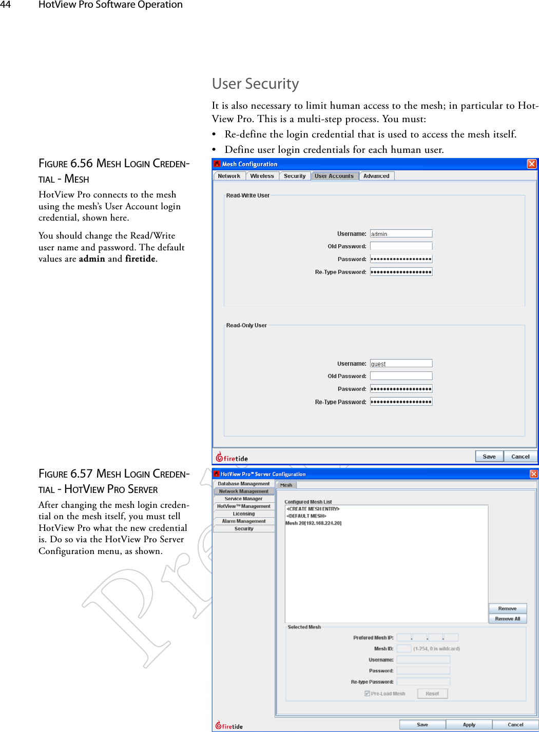 44  HotView Pro Software Operation User SecurityIt is also necessary to limit human access to the mesh; in particular to Hot-View Pro. This is a multi-step process. You must:• Re-define the login credential that is used to access the mesh itself.• Define user login credentials for each human user.Figure 6.56 MeSh logiN credeN-TiAl - MeShHotView Pro connects to the mesh using the mesh’s User Account login credential, shown here.You should change the Read/Write user name and password. The default values are admin and firetide.Figure 6.57 MeSh logiN credeN-TiAl - hoTview pro ServerAfter changing the mesh login creden-tial on the mesh itself, you must tell HotView Pro what the new credential is. Do so via the HotView Pro Server Configuration menu, as shown.