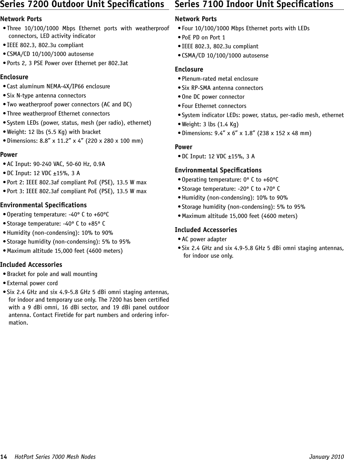 14    HotPort Series 7000 Mesh Nodes  January 2010 Series 7200 Outdoor Unit SpecicationsNetwork Ports• Three  10/100/1000  Mbps  Ethernet  ports  with  weatherproof connectors, LED activity indicator• IEEE 802.3, 802.3u compliant• CSMA/CD 10/100/1000 autosense• Ports 2, 3 PSE Power over Ethernet per 802.3atEnclosure• Cast aluminum NEMA-4X/IP66 enclosure• Six N-type antenna connectors  • Two weatherproof power connectors (AC and DC)• Three weatherproof Ethernet connectors• System LEDs (power, status, mesh (per radio), ethernet)• Weight: 12 lbs (5.5 Kg) with bracket• Dimensions: 8.8” x 11.2” x 4” (220 x 280 x 100 mm)Power• AC Input: 90-240 VAC, 50-60 Hz, 0.9A• DC Input: 12 VDC ±15%, 3 A• Port 2: IEEE 802.3af compliant PoE (PSE), 13.5 W max• Port 3: IEEE 802.3af compliant PoE (PSE), 13.5 W maxEnvironmental Specications• Operating temperature: -40º C to +60ºC• Storage temperature: -40º C to +85º C• Humidity (non-condensing): 10% to 90%• Storage humidity (non-condensing): 5% to 95%• Maximum altitude 15,000 feet (4600 meters)Included Accessories• Bracket for pole and wall mounting• External power cord• Six 2.4 GHz and six 4.9-5.8 GHz 5 dBi omni staging antennas, for indoor and temporary use only. The 7200 has been certied with a 9 dBi omni, 16 dBi sector, and 19 dBi panel outdoor antenna. Contact Firetide for part numbers and ordering infor-mation.Series 7100 Indoor Unit SpecicationsNetwork Ports• Four 10/100/1000 Mbps Ethernet ports with LEDs• PoE PD on Port 1• IEEE 802.3, 802.3u compliant• CSMA/CD 10/100/1000 autosenseEnclosure• Plenum-rated metal enclosure• Six RP-SMA antenna connectors  • One DC power connector• Four Ethernet connectors• System indicator LEDs: power, status, per-radio mesh, ethernet• Weight: 3 lbs (1.4 Kg)• Dimensions: 9.4” x 6” x 1.8” (238 x 152 x 48 mm)Power• DC Input: 12 VDC ±15%, 3 AEnvironmental Specications• Operating temperature: 0º C to +60ºC• Storage temperature: -20º C to +70º C• Humidity (non-condensing): 10% to 90%• Storage humidity (non-condensing): 5% to 95%• Maximum altitude 15,000 feet (4600 meters)Included Accessories• AC power adapter• Six 2.4 GHz and six 4.9-5.8 GHz 5 dBi omni staging antennas, for indoor use only.