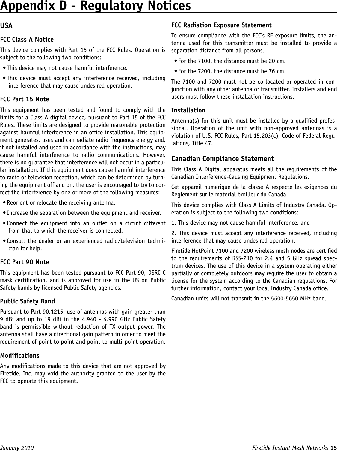 Firetide Instant Mesh Networks 15 January 2010 Appendix D - Regulatory NoticesUSA FCC Class A Notice This device complies with Part 15 of the FCC Rules. Operation is subject to the following two conditions: • This device may not cause harmful interference. • This  device  must  accept  any  interference  received,  including interference that may cause undesired operation. FCC Part 15 Note This  equipment has  been  tested  and  found to  comply  with  the limits for a Class A digital device, pursuant to Part 15 of the FCC Rules. These limits are designed to provide reasonable protection against harmful interference in an ofce installation. This equip-ment generates, uses and can radiate radio frequency energy and, if not installed and used in accordance with the instructions, may cause  harmful  interference  to  radio  communications.  However, there is no guarantee that interference will not occur in a particu-lar installation. If this equipment does cause harmful interference to radio or television reception, which can be determined by turn-ing the equipment off and on, the user is encouraged to try to cor-rect the interference by one or more of the following measures: • Reorient or relocate the receiving antenna. • Increase the separation between the equipment and receiver. • Connect  the  equipment  into  an  outlet  on  a  circuit  different from that to which the receiver is connected. • Consult the dealer or  an  experienced radio/television techni-cian for help. FCC Part 90 Note This equipment has been tested pursuant to FCC Part 90, DSRC-C mask certication, and is approved for use  in  the US on  Public Safety bands by licensed Public Safety agencies. Public Safety Band Pursuant to Part 90.1215, use of antennas with gain greater than 9 dBi and up to 19 dBi in the 4.940 -  4.990 GHz Public Safety band  is  permissible  without  reduction  of  TX  output  power.  The antenna shall have a directional gain pattern in order to meet the requirement of point to point and point to multi-point operation. Modications Any modications made to this device that are not approved by Firetide, Inc. may void the authority granted to the user by the FCC to operate this equipment. FCC Radiation Exposure Statement To ensure compliance with the FCC’s RF exposure limits, the an-tenna  used  for  this  transmitter  must  be  installed  to  provide  a separation distance from all persons.• For the 7100, the distance must be 20 cm.• For the 7200, the distance must be 76 cm.The 7100 and 7200 must not be co-located or operated in con-junction with any other antenna or transmitter. Installers and end users must follow these installation instructions. Installation Antenna(s) for this unit must be installed by a qualied profes-sional.  Operation  of  the  unit  with  non-approved  antennas  is  a violation of U.S. FCC Rules, Part 15.203(c), Code of Federal Regu-lations, Title 47. Canadian Compliance Statement This Class A Digital apparatus meets all the requirements of the Canadian Interference-Causing Equipment Regulations. Cet appareil numerique de la classe A respecte les exigences du Reglement sur le material broilleur du Canada. This device complies with Class A Limits of Industry Canada. Op-eration is subject to the following two conditions: 1. This device may not cause harmful interference, and 2.  This  device  must  accept  any  interference received,  including interference that may cause undesired operation. Firetide HotPoint 7100 and 7200 wireless mesh nodes are certied to the requirements of RSS-210 for 2.4  and 5 GHz spread spec-trum devices. The use of this device in a system operating either partially or completely outdoors may require the user to obtain a license for the system according to the Canadian regulations. For further information, contact your local Industry Canada ofce.Canadian units will not transmit in the 5600-5650 MHz band.