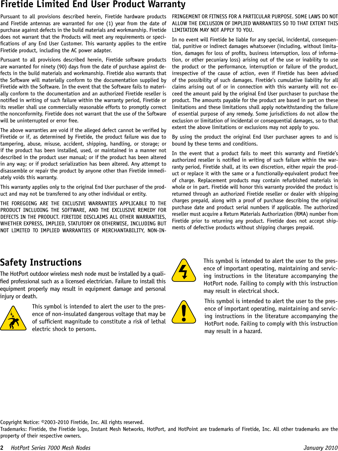 2    HotPort Series 7000 Mesh Nodes  January 2010 Firetide Limited End User Product WarrantyPursuant  to  all  provisions described  herein,  Firetide hardware  products and Firetide antennas are warranted for one (1) year  from the date of purchase against defects in the build materials and workmanship. Firetide does not warrant that the Products will meet any requirements or speci-cations of any End User Customer. This warranty applies to the entire Firetide product, including the AC power adapter.Pursuant  to  all  provisions  described  herein,  Firetide  software  products are warranted for ninety (90) days from the date of purchase against de-fects in the build materials and workmanship. Firetide also warrants that the Software will materially conform to the documentation supplied by Firetide with the Software. In the event that the Software fails to materi-ally conform to the documentation and an authorized Firetide reseller is notied in writing of such failure within the warranty period, Firetide or its reseller shall use commercially reasonable efforts to promptly correct the nonconformity. Firetide does not warrant that the use of the Software will be uninterrupted or error free. The above warranties are void if the alleged defect cannot be veried by Firetide or if, as determined by Firetide, the product failure was due to tampering, abuse, misuse, accident,  shipping,  handling,  or  storage; or if the product has been installed, used, or maintained in a manner not described in the product user manual; or if the product has been altered in any way; or if product serialization has been altered. Any attempt to disassemble or repair the product by anyone other than Firetide immedi-ately voids this warranty.This warranty applies only to the original End User purchaser of the prod-uct and may not be transferred to any other individual or entity.THE  FOREGOING  ARE  THE  EXCLUSIVE  WARRANTIES  APPLICABLE  TO  THE PRODUCT  INCLUDING  THE  SOFTWARE,  AND  THE  EXCLUSIVE REMEDY  FOR DEFECTS IN THE PRODUCT. FIRETIDE DISCLAIMS ALL OTHER WARRANTIES, WHETHER EXPRESS, IMPLIED, STATUTORY OR OTHERWISE, INCLUDING BUT NOT  LIMITED  TO  IMPLIED  WARRANTIES  OF  MERCHANTABILITY,  NON-IN-FRINGEMENT OR FITNESS FOR A PARTICULAR PURPOSE. SOME LAWS DO NOT ALLOW THE EXCLUSION OF IMPLIED WARRANTIES SO TO THAT EXTENT THIS LIMITATION MAY NOT APPLY TO YOU.In no event will Firetide be liable for any special, incidental, consequen-tial, punitive or indirect damages whatsoever (including, without limita-tion, damages for loss of prots, business interruption, loss of informa-tion, or other pecuniary loss) arising out of the use or inability to use the product or the  performance,  interruption or  failure of the product, irrespective  of  the  cause  of  action,  even  if  Firetide  has  been  advised of the possibility of such damages. Firetide’s cumulative liability for all claims  arising  out  of  or  in  connection with  this  warranty  will  not  ex-ceed the amount paid by the original End User purchaser to purchase the product. The amounts payable for the product are based in part on these limitations and these limitations shall apply notwithstanding the failure of essential purpose of any remedy. Some jurisdictions do not allow the exclusion or limitation of incidental or consequential damages, so to that extent the above limitations or exclusions may not apply to you.By using the product the original End User purchaser agrees to and is bound by these terms and conditions.In  the  event  that  a  product  fails  to  meet  this  warranty  and  Firetide’s authorized reseller is notied in writing of such failure within the war-ranty period, Firetide shall, at its own discretion, either repair the prod-uct or replace it with the same or a functionally-equivalent product free of  charge.  Replacement  products  may  contain  refurbished  materials  in whole or in part. Firetide will honor this warranty provided the product is returned through an authorized Firetide reseller or dealer with shipping charges prepaid, along with a proof of purchase describing the original purchase date and product serial numbers if applicable.  The authorized reseller must acquire a Return Materials Authorization (RMA) number from Firetide  prior  to  returning  any  product.  Firetide  does  not  accept  ship-ments of defective products without shipping charges prepaid.This symbol is intended to alert the user to the pres-ence of important operating, maintaining and servic-ing instructions in  the  literature  accompanying the HotPort node. Failing to comply with this instruction may result in electrical shock.This symbol is intended to alert the user to the pres-ence of important operating, maintaining and servic-ing instructions in the literature accompanying the HotPort node. Failing to comply with this instruction may result in a hazard.Copyright Notice: ©2003-2010 Firetide, Inc. All rights reserved.Trademarks: Firetide, the Firetide logo, Instant Mesh Networks, HotPort, and HotPoint are trademarks of Firetide, Inc. All other trademarks are the property of their respective owners.Safety InstructionsThe HotPort outdoor wireless mesh node must be installed by a quali-ed professional such as a licensed electrician. Failure to install this equipment properly  may result in equipment damage  and personal injury or death. This symbol is intended to alert the user to the pres-ence of non-insulated dangerous voltage that may be of sufcient magnitude to constitute a risk of lethal electric shock to persons.