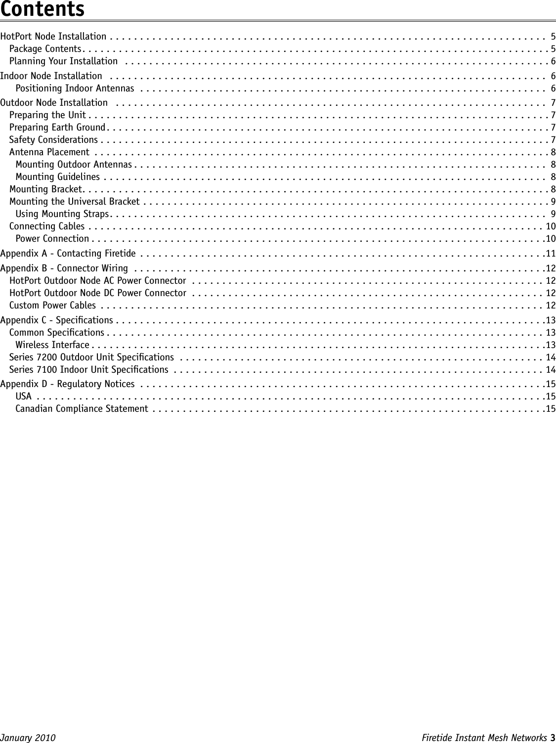 Firetide Instant Mesh Networks 3 January 2010 ContentsHotPort Node Installation ........................................................................ 5Package Contents.............................................................................5Planning Your Installation  ......................................................................6Indoor Node Installation  ........................................................................ 6Positioning Indoor Antennas ................................................................... 6Outdoor Node Installation  ....................................................................... 7Preparing the Unit............................................................................7Preparing Earth Ground.........................................................................7Safety Considerations..........................................................................7Antenna Placement ...........................................................................8Mounting Outdoor Antennas .................................................................... 8Mounting Guidelines ......................................................................... 8Mounting Bracket.............................................................................8Mounting the Universal Bracket ...................................................................9Using Mounting Straps ........................................................................ 9Connecting Cables ...........................................................................10Power Connection ...........................................................................10Appendix A - Contacting Firetide ...................................................................11Appendix B - Connector Wiring ....................................................................12HotPort Outdoor Node AC Power Connector ..........................................................12HotPort Outdoor Node DC Power Connector ..........................................................12Custom Power Cables .........................................................................12Appendix C - Specications .......................................................................13Common Specications........................................................................13Wireless Interface ...........................................................................13Series 7200 Outdoor Unit Specications ............................................................14Series 7100 Indoor Unit Specications .............................................................14Appendix D - Regulatory Notices ...................................................................15USA  ....................................................................................15Canadian Compliance Statement  .................................................................15