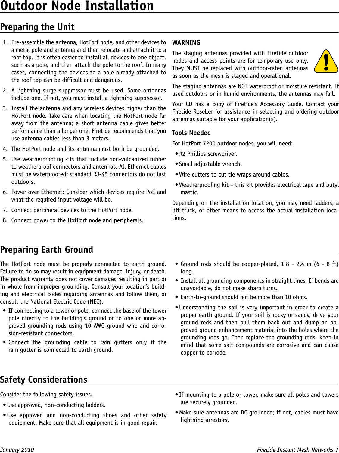Firetide Instant Mesh Networks 7 January 2010 The HotPort  node must  be  properly connected  to  earth  ground. Failure to do so may result in equipment damage, injury, or death. The product warranty does not cover damages resulting in part or in whole from improper grounding. Consult your location’s build-ing and electrical codes regarding antennas and follow them, or consult the National Electric Code (NEC).•  If connecting to a tower or pole, connect the base of the tower pole directly to the building’s ground or to one or more ap-proved grounding rods using 10 AWG ground wire and corro-sion-resistant connectors.•  Connect  the  grounding  cable  to  rain  gutters  only  if  the  rain gutter is connected to earth ground.Outdoor Node Installation Preparing the Unit1.  Pre-assemble the antenna, HotPort node, and other devices to a metal pole and antenna and then relocate and attach it to a roof top. It is often easier to install all devices to one object, such as a pole, and then attach the pole to the roof. In many cases, connecting the devices to a pole already attached to the roof top can be difcult and dangerous.2.  A  lightning  surge suppressor must be  used. Some antennas include one. If not, you must install a lightning suppressor.3.  Install the antenna and any wireless devices higher than the HotPort node. Take care when locating the HotPort node far away from the antenna; a short antenna  cable gives  better performance than a longer one. Firetide recommends that you use antenna cables less than 3 meters.4.  The HotPort node and its antenna must both be grounded. 5.  Use weatherproong kits that include non-vulcanized rubber to weatherproof connectors and antennas. All Ethernet cables must be waterproofed; standard RJ-45 connectors do not last outdoors.6.  Power over Ethernet: Consider which devices require PoE and what the required input voltage will be.7.  Connect peripheral devices to the HotPort node.8.  Connect power to the HotPort node and peripherals.WARNINGThe staging antennas provided with Firetide outdoor nodes and access points are for temporary use only. They MUST be replaced with outdoor-rated antennas as soon as the mesh is staged and operational. The staging antennas are NOT waterproof or moisture resistant. If used outdoors or in humid environments, the antennas may fail.Your  CD  has  a  copy  of  Firetide’s  Accessory  Guide.  Contact  your Firetide Reseller for assistance in selecting and ordering outdoor antennas suitable for your application(s).Tools NeededFor HotPort 7200 outdoor nodes, you will need:• #2 Phillips screwdriver. • Small adjustable wrench.• Wire cutters to cut tie wraps around cables.• Weatherproong kit – this kit provides electrical tape and butyl mastic. Depending on the installation location, you may need ladders, a lift truck, or other means to access the actual installation loca-tions.Preparing Earth Ground•  Ground rods should be  copper-plated, 1.8 - 2.4 m (6 - 8 ft) long.•  Install all grounding components in straight lines. If bends are unavoidable, do not make sharp turns.•  Earth-to-ground should not be more than 10 ohms.• Understanding the soil is very important in order to create a proper earth ground. If your soil is rocky or sandy, drive your ground  rods  and  then pull  them  back  out  and  dump  an  ap-proved ground enhancement material into the holes where the grounding rods go. Then replace the grounding rods. Keep in mind that some salt compounds are corrosive and can cause copper to corrode. Safety ConsiderationsConsider the following safety issues.• Use approved, non-conducting ladders.• Use  approved  and  non-conducting  shoes  and  other  safety equipment. Make sure that all equipment is in good repair.• If mounting to a pole or tower, make sure all poles and towers are securely grounded.• Make sure antennas are DC grounded; if not, cables must have lightning arrestors.