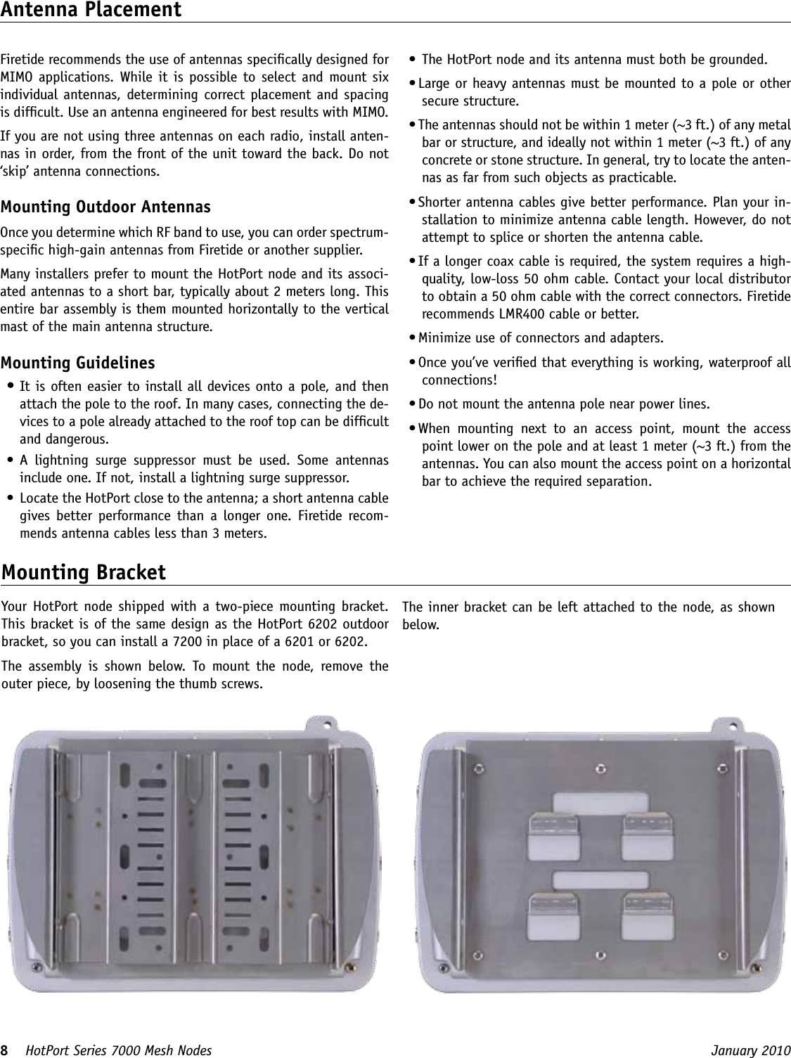 8    HotPort Series 7000 Mesh Nodes  January 2010 •  The HotPort node and its antenna must both be grounded. • Large or heavy antennas must be mounted to a pole or other secure structure.• The antennas should not be within 1 meter (~3 ft.) of any metal bar or structure, and ideally not within 1 meter (~3 ft.) of any concrete or stone structure. In general, try to locate the anten-nas as far from such objects as practicable.• Shorter antenna cables give better performance. Plan your in-stallation to minimize antenna cable length. However, do not attempt to splice or shorten the antenna cable.  • If a longer coax cable is required, the system requires a high-quality, low-loss 50 ohm cable. Contact your local distributor to obtain a 50 ohm cable with the correct connectors. Firetide recommends LMR400 cable or better. • Minimize use of connectors and adapters. • Once you’ve veried that everything is working, waterproof all connections!• Do not mount the antenna pole near power lines.• When  mounting  next  to  an  access  point,  mount  the  access point lower on the pole and at least 1 meter (~3 ft.) from the antennas. You can also mount the access point on a horizontal bar to achieve the required separation.Antenna PlacementFiretide recommends the use of antennas specically designed for MIMO applications. While it  is possible to  select and mount  six individual  antennas, determining correct placement and spacing is difcult. Use an antenna engineered for best results with MIMO.If you are not using three antennas on each radio, install anten-nas in order, from the front of the unit toward the back. Do not ‘skip’ antenna connections.Mounting Outdoor AntennasOnce you determine which RF band to use, you can order spectrum-specic high-gain antennas from Firetide or another supplier. Many installers prefer to mount the HotPort node and its associ-ated antennas to a short bar, typically about 2 meters long. This entire bar assembly is them mounted horizontally to the vertical mast of the main antenna structure. Mounting Guidelines•  It is often easier to install all devices onto a pole, and then attach the pole to the roof. In many cases, connecting the de-vices to a pole already attached to the roof top can be difcult and dangerous.•  A  lightning  surge  suppressor  must  be  used.  Some  antennas include one. If not, install a lightning surge suppressor.•  Locate the HotPort close to the antenna; a short antenna cable gives  better  performance  than  a  longer  one.  Firetide recom-mends antenna cables less than 3 meters.Mounting BracketYour  HotPort  node shipped with a two-piece mounting bracket. This bracket is of the same design as the HotPort 6202 outdoor bracket, so you can install a 7200 in place of a 6201 or 6202.The  assembly  is  shown  below.  To  mount  the  node,  remove  the outer piece, by loosening the thumb screws.The inner bracket can be left attached to the node, as shown below.