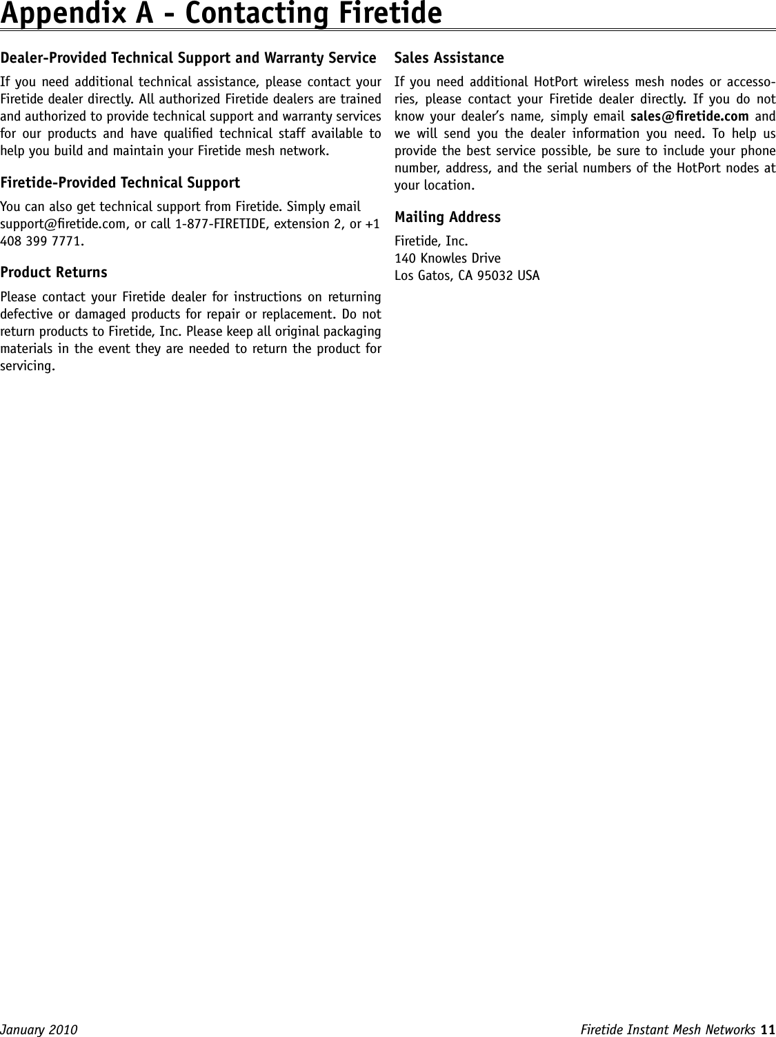 Firetide Instant Mesh Networks 11 January 2010 Appendix A - Contacting FiretideDealer-Provided Technical Support and Warranty ServiceIf you need additional technical assistance, please contact your Firetide dealer directly. All authorized Firetide dealers are trained and authorized to provide technical support and warranty services for  our  products  and  have  qualied technical  staff  available  to help you build and maintain your Firetide mesh network.Firetide-Provided Technical SupportYou can also get technical support from Firetide. Simply email support@retide.com, or call 1-877-FIRETIDE, extension 2, or +1 408 399 7771.Product ReturnsPlease contact your Firetide  dealer for instructions on returning defective or damaged products for repair or replacement. Do not return products to Firetide, Inc. Please keep all original packaging materials in the event they are needed to return the product for servicing.Sales AssistanceIf you need additional  HotPort wireless mesh nodes or accesso-ries,  please  contact  your  Firetide  dealer  directly.  If  you  do  not know your dealer’s name, simply email sales@retide.com and we  will  send  you  the  dealer  information  you  need.  To  help  us provide the best service possible, be sure to include your phone number, address, and the serial numbers of the HotPort nodes at your location. Mailing AddressFiretide, Inc.140 Knowles DriveLos Gatos, CA 95032 USA