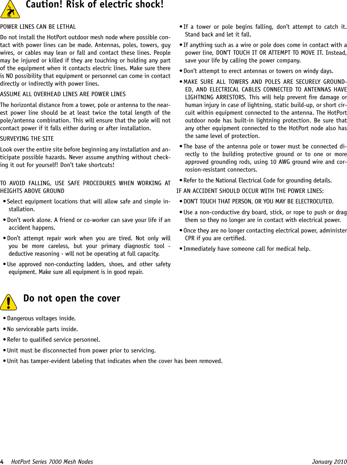 4    HotPort Series 7000 Mesh Nodes  January 2010 • Dangerous voltages inside.• No serviceable parts inside.• Refer to qualied service personnel.• Unit must be disconnected from power prior to servicing.• Unit has tamper-evident labeling that indicates when the cover has been removed.  Do not open the cover  Caution! Risk of electric shock! POWER LINES CAN BE LETHALDo not install the HotPort outdoor mesh node where possible con-tact with power lines can be made. Antennas, poles, towers, guy wires, or cables may lean or fall and contact these lines. People may be injured or killed if they are touching or holding any part of the equipment when it contacts electric lines. Make sure there is NO possibility that equipment or personnel can come in contact directly or indirectly with power lines.ASSUME ALL OVERHEAD LINES ARE POWER LINESThe horizontal distance from a tower, pole or antenna to the near-est  power  line should  be  at  least  twice  the total  length of the pole/antenna combination. This will ensure that the pole will not contact power if it falls either during or after installation.SURVEYING THE SITELook over the entire site before beginning any installation and an-ticipate possible hazards. Never assume anything without check-ing it out for yourself! Don’t take shortcuts!TO  AVOID  FALLING,  USE  SAFE  PROCEDURES  WHEN  WORKING  AT HEIGHTS ABOVE GROUND• Select equipment locations that will allow safe and simple in-stallation.• Don’t work alone. A friend or co-worker can save your life if an accident happens.• Don’t  attempt  repair  work  when  you  are  tired.  Not  only  will you  be  more  careless,  but  your  primary  diagnostic  tool  -  deductive reasoning - will not be operating at full capacity. • Use  approved  non-conducting  ladders,  shoes,  and  other  safety equipment. Make sure all equipment is in good repair.• If  a  tower  or  pole  begins  falling,  don’t  attempt  to  catch  it. Stand back and let it fall. • If anything such as a wire or pole does come in contact with a power line, DON’T TOUCH IT OR ATTEMPT TO MOVE IT. Instead, save your life by calling the power company.• Don’t attempt to erect antennas or towers on windy days.• MAKE  SURE  ALL  TOWERS  AND  POLES  ARE  SECURELY  GROUND-ED, AND  ELECTRICAL CABLES  CONNECTED  TO ANTENNAS  HAVE LIGHTNING ARRESTORS. This will help prevent re damage or human injury in case of lightning, static build-up, or short cir-cuit within equipment connected to the antenna. The HotPort outdoor node  has built-in lightning  protection. Be sure that any other equipment connected to the HotPort node also has the same level of protection.• The base of the antenna pole or tower must be connected di-rectly  to  the  building  protective  ground  or  to  one  or  more approved grounding rods, using 10 AWG ground wire and cor-rosion-resistant connectors. • Refer to the National Electrical Code for grounding details.IF AN ACCIDENT SHOULD OCCUR WITH THE POWER LINES:• DON’T TOUCH THAT PERSON, OR YOU MAY BE ELECTROCUTED.• Use a non-conductive dry board, stick, or rope to push or drag them so they no longer are in contact with electrical power.• Once they are no longer contacting electrical power, administer CPR if you are certied.• Immediately have someone call for medical help.
