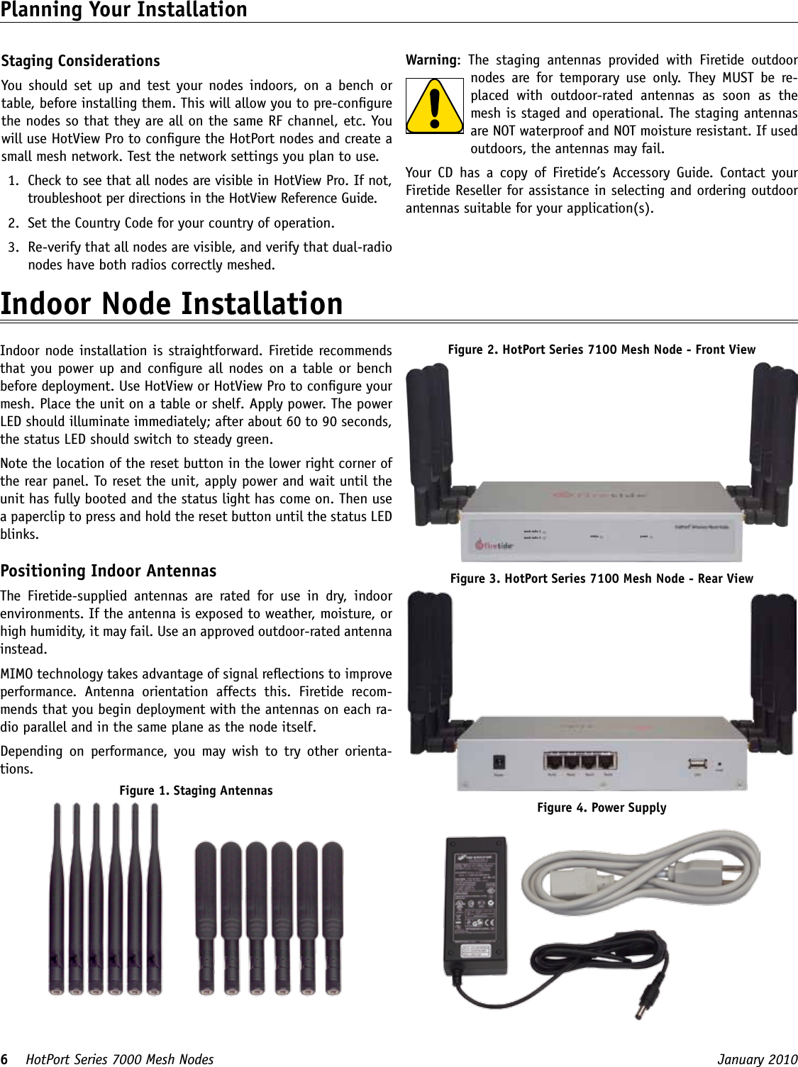 6    HotPort Series 7000 Mesh Nodes  January 2010 Staging ConsiderationsYou  should  set  up  and  test  your  nodes indoors,  on  a  bench  or table, before installing them. This will allow you to pre-congure the nodes so that they are all on the same RF channel, etc. You will use HotView Pro to congure the HotPort nodes and create a small mesh network. Test the network settings you plan to use.1.  Check to see that all nodes are visible in HotView Pro. If not, troubleshoot per directions in the HotView Reference Guide.2.  Set the Country Code for your country of operation.3.  Re-verify that all nodes are visible, and verify that dual-radio nodes have both radios correctly meshed.Planning Your Installation Warning:  The  staging  antennas  provided  with  Firetide  outdoor nodes  are  for  temporary  use  only.  They  MUST  be  re-placed  with  outdoor-rated  antennas  as  soon  as  the mesh is staged and operational. The staging antennas are NOT waterproof and NOT moisture resistant. If used outdoors, the antennas may fail.Your  CD  has  a  copy  of  Firetide’s  Accessory  Guide.  Contact  your Firetide Reseller for assistance in selecting and ordering outdoor antennas suitable for your application(s).Indoor Node Installation Indoor node installation is straightforward. Firetide recommends that you power up and congure all nodes on a table or bench before deployment. Use HotView or HotView Pro to congure your mesh. Place the unit on a table or shelf. Apply power. The power LED should illuminate immediately; after about 60 to 90 seconds, the status LED should switch to steady green.Note the location of the reset button in the lower right corner of the rear panel. To reset the unit, apply power and wait until the unit has fully booted and the status light has come on. Then use a paperclip to press and hold the reset button until the status LED blinks.Positioning Indoor AntennasThe  Firetide-supplied  antennas  are  rated  for  use  in  dry,  indoor environments. If the antenna is exposed to weather, moisture, or high humidity, it may fail. Use an approved outdoor-rated antenna instead.MIMO technology takes advantage of signal reections to improve performance.  Antenna  orientation  affects  this.  Firetide  recom-mends that you begin deployment with the antennas on each ra-dio parallel and in the same plane as the node itself.Depending  on  performance,  you  may wish  to  try  other  orienta-tions.Figure 1. Staging AntennasFigure 2. HotPort Series 7100 Mesh Node - Front Viewmesh radio 1mesh radio 2 status powerFigure 3. HotPort Series 7100 Mesh Node - Rear ViewFigure 4. Power Supply