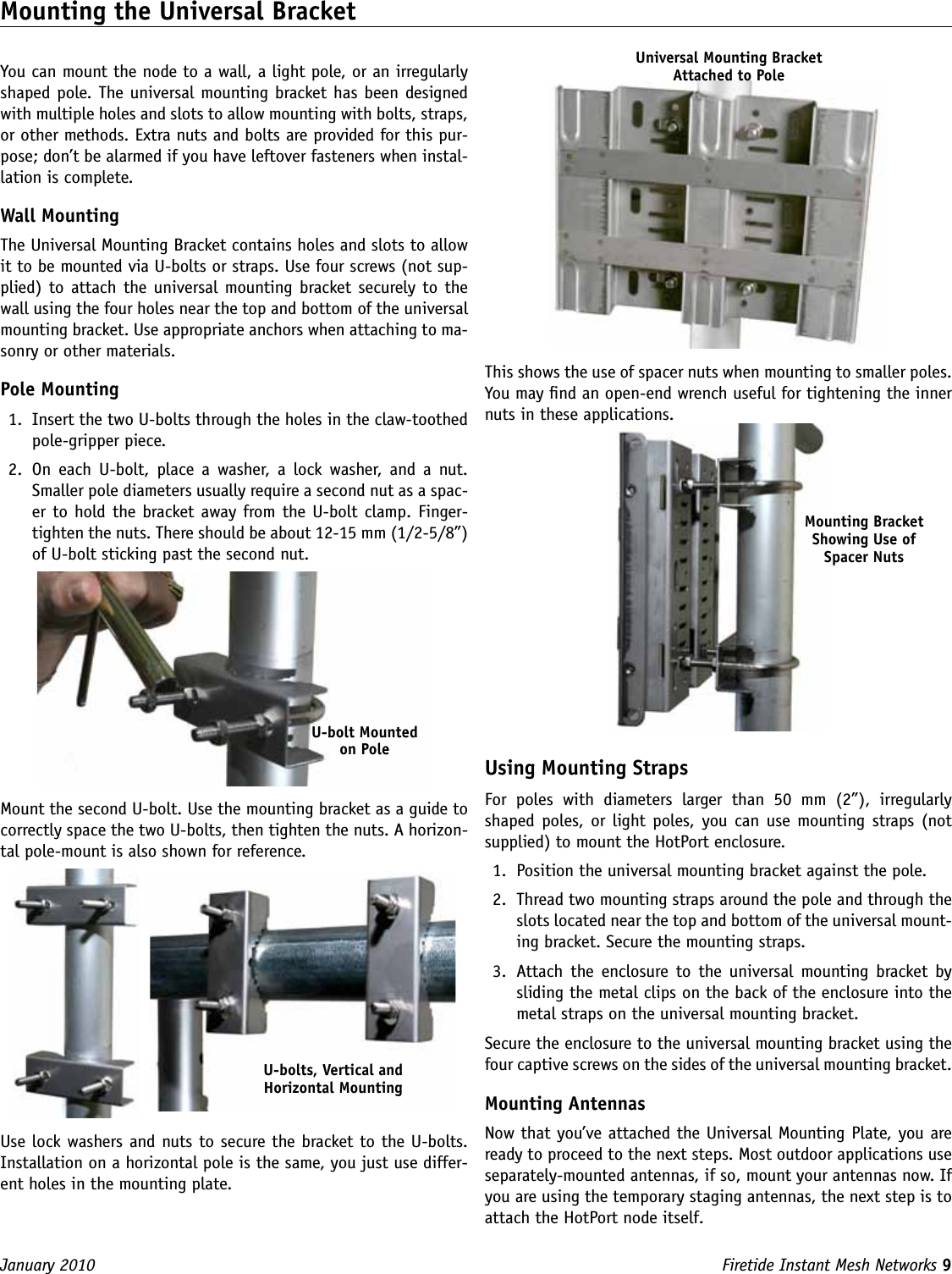 Firetide Instant Mesh Networks 9 January 2010 Mounting the Universal BracketYou can mount the node to a wall, a light pole, or an irregularly shaped pole. The universal mounting bracket has been designed with multiple holes and slots to allow mounting with bolts, straps, or other methods. Extra nuts and bolts are provided for this pur-pose; don’t be alarmed if you have leftover fasteners when instal-lation is complete.Wall MountingThe Universal Mounting Bracket contains holes and slots to allow it to be mounted via U-bolts or straps. Use four screws (not sup-plied) to attach  the universal mounting bracket  securely to  the wall using the four holes near the top and bottom of the universal mounting bracket. Use appropriate anchors when attaching to ma-sonry or other materials. Pole Mounting1.  Insert the two U-bolts through the holes in the claw-toothed pole-gripper piece. 2.  On  each  U-bolt,  place  a  washer,  a  lock  washer,  and  a  nut. Smaller pole diameters usually require a second nut as a spac-er to hold the bracket away from the U-bolt clamp. Finger-tighten the nuts. There should be about 12-15 mm (1/2-5/8”) of U-bolt sticking past the second nut. Mount the second U-bolt. Use the mounting bracket as a guide to correctly space the two U-bolts, then tighten the nuts. A horizon-tal pole-mount is also shown for reference.  Use lock washers and nuts to secure the bracket to the U-bolts. Installation on a horizontal pole is the same, you just use differ-ent holes in the mounting plate. This shows the use of spacer nuts when mounting to smaller poles. You may nd an open-end wrench useful for tightening the inner nuts in these applications.Using Mounting StrapsFor  poles  with  diameters  larger  than  50  mm  (2”),  irregularly shaped poles, or  light poles, you can  use  mounting straps (not supplied) to mount the HotPort enclosure. 1.  Position the universal mounting bracket against the pole. 2.  Thread two mounting straps around the pole and through the slots located near the top and bottom of the universal mount-ing bracket. Secure the mounting straps.3.  Attach  the  enclosure to  the  universal  mounting bracket  by sliding the metal clips on the back of the enclosure into the metal straps on the universal mounting bracket.Secure the enclosure to the universal mounting bracket using the four captive screws on the sides of the universal mounting bracket.Mounting AntennasNow that you’ve attached the Universal Mounting Plate, you are ready to proceed to the next steps. Most outdoor applications use separately-mounted antennas, if so, mount your antennas now. If you are using the temporary staging antennas, the next step is to attach the HotPort node itself.U-bolt Mounted on PoleU-bolts, Vertical and Horizontal MountingUniversal Mounting Bracket Attached to PoleMounting Bracket Showing Use of Spacer Nuts