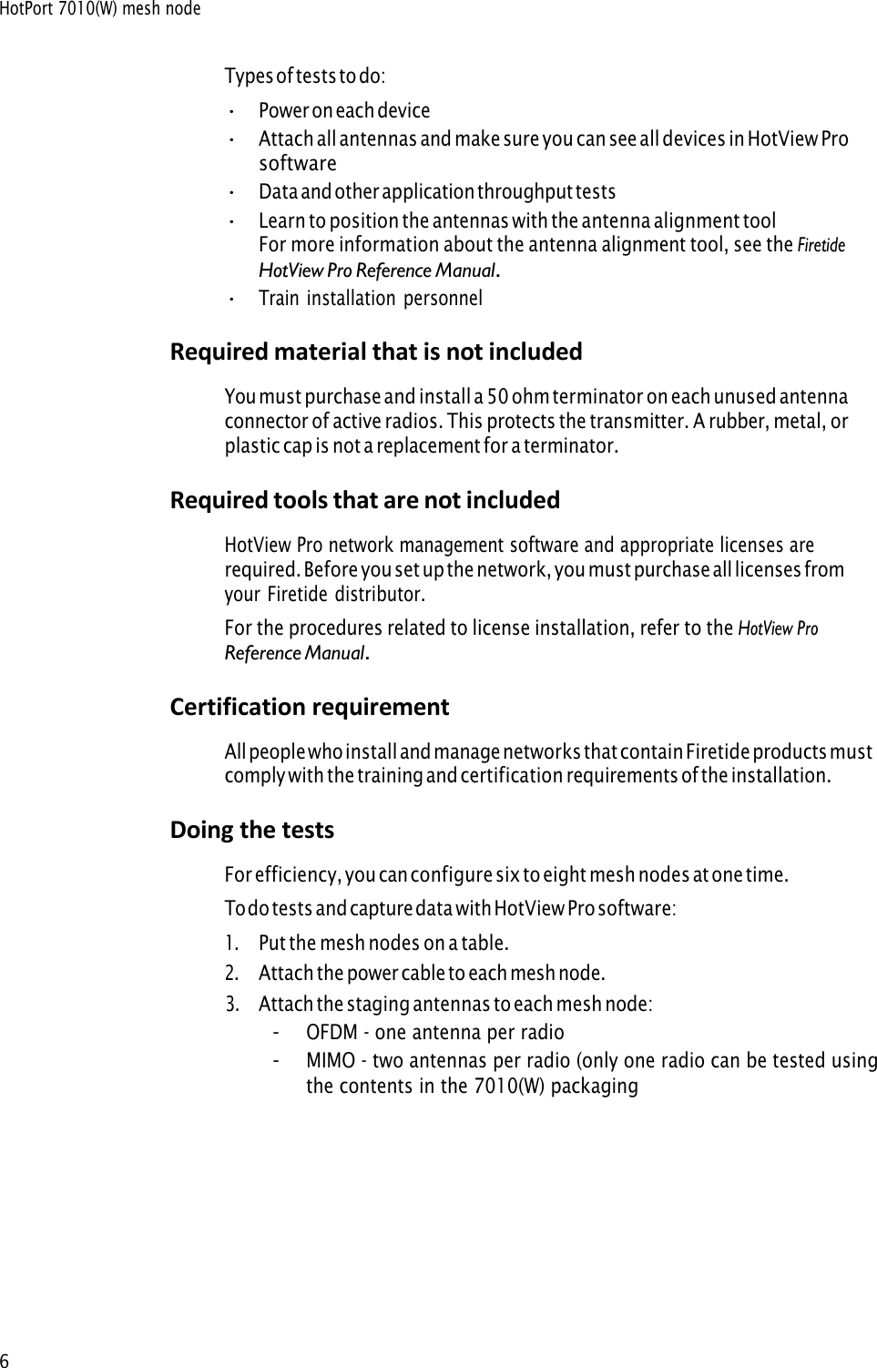 HotPort 7010(W) mesh node 6 Types of tests to do: •Power on each device•Attach all antennas and make sure you can see all devices in HotView Prosoftware•Data and other application throughput tests•Learn to position the antennas with the antenna alignment toolFor more information about the antenna alignment tool, see the FiretideHotView Pro Reference Manual.•Train installation personnelRequired material that is not included You must purchase and install a 50 ohm terminator on each unused antenna connector of active radios. This protects the transmitter. A rubber, metal, or plastic cap is not a replacement for a terminator. Required tools that are not included HotView Pro network management software and appropriate licenses are required. Before you set up the network, you must purchase all licenses from your Firetide distributor. For the procedures related to license installation, refer to the HotView Pro Reference Manual.Certification requirement All people who install and manage networks that contain Firetide products must comply with the training and certification requirements of the installation. Doing the tests For efficiency, you can configure six to eight mesh nodes at one time. To do tests and capture data with HotView Pro software: 1.Put the mesh nodes on a table.2.Attach the power cable to each mesh node.3.Attach the staging antennas to each mesh node:-OFDM - one antenna per radio-MIMO - two antennas per radio (only one radio can be tested usingthe contents in the 7010(W) packaging