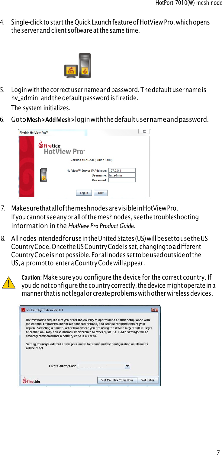 HotPort 7010(W) mesh node 7 4.Single-click to start the Quick Launch feature of HotView Pro, which opensthe server and client software at the same time.5.Login with the correct user name and password. The default user name ishv_admin; and the default password is firetide.The system initializes.6.Go to Mesh &gt; Add Mesh &gt; login with the default user name and password.7.Make sure that all of the mesh nodes are visible in HotView Pro.If you cannot see any or all of the mesh nodes, see the troubleshooting information in the HotView Pro Product Guide.8.All nodes intended for use in the United States (US) will be set to use the US Country Code. Once the US Country Code is set, changing to a different Country Code is not possible. For all nodes set to be used outside of the  US, a prompt to enter a Country Code will appear. Caution: Make sure you configure the device for the correct country. Ifyou do not configure the country correctly, the device might operate in a manner that is not legal or create problems with other wireless devices. !