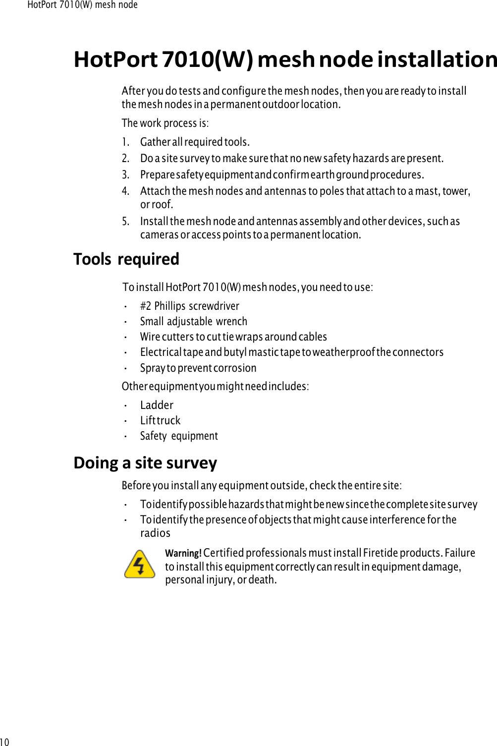 HotPort 7010(W) mesh node 10 HotPort 7010(W) mesh node installationAfter you do tests and configure the mesh nodes, then you are ready to install the mesh nodes in a permanent outdoor location. The work process is: 1.Gather all required tools.2.Do a site survey to make sure that no new safety hazards are present.3.Prepare safety equipment and confirm earth ground procedures.4.Attach the mesh nodes and antennas to poles that attach to a mast, tower,or roof.5.Install the mesh node and antennas assembly and other devices, such ascameras or access points to a permanent location.Tools  required  To install HotPort 7010(W) mesh nodes, you need to use:•#2 Phillips screwdriver•Small adjustable wrench•Wire cutters to cut tie wraps around cables•Electrical tape and butyl mastic tape to weatherproof the connectors•Spray to prevent corrosionOther equipment you might need includes: •Ladder•Lift truck•Safety  equipmentDoing a site survey Before you install any equipment outside, check the entire site: •To identify possible hazards that might be new since the complete site survey•To identify the presence of objects that might cause interference for theradiosWarning! Certified professionals must install Firetide products. Failureto install this equipment correctly can result in equipment damage, personal injury, or death. 