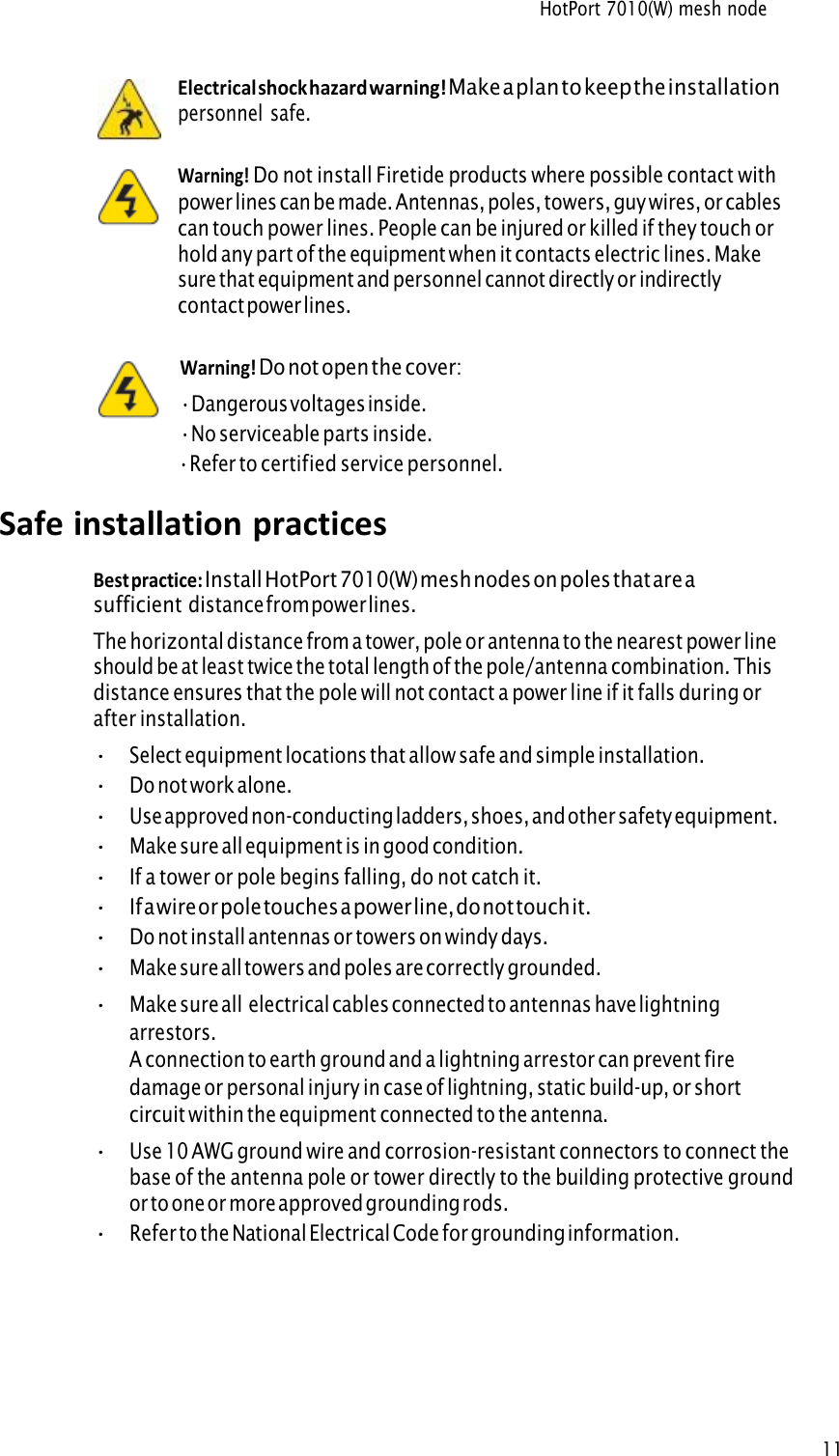 HotPort 7010(W) mesh node 11Electrical shock hazard warning! Make a plan to keep the installationpersonnel safe. Warning! Do not install Firetide products where possible contact withpower lines can be made. Antennas, poles, towers, guy wires, or cables can touch power lines. People can be injured or killed if they touch or hold any part of the equipment when it contacts electric lines. Make sure that equipment and personnel cannot directly or indirectly contact power lines. Warning! Do not open the cover:•Dangerous voltages inside.•No serviceable parts inside.•Refer to certified service personnel.Safe installation practices Best practice: Install HotPort 7010(W) mesh nodes on poles that are asufficient distance from power lines. The horizontal distance from a tower, pole or antenna to the nearest power line should be at least twice the total length of the pole/antenna combination. This distance ensures that the pole will not contact a power line if it falls during or after installation. •Select equipment locations that allow safe and simple installation.•Do not work alone.•Use approved non-conducting ladders, shoes, and other safety equipment.•Make sure all equipment is in good condition.•If a tower or pole begins falling, do not catch it.•If a wire or pole touches a power line, do not touch it.•Do not install antennas or towers on windy days.•Make sure all towers and poles are correctly grounded. •Make sure all electrical cables connected to antennas have lightning arrestors.A connection to earth ground and a lightning arrestor can prevent fire damage or personal injury in case of lightning, static build-up, or short circuit within the equipment connected to the antenna.•Use 10 AWG ground wire and corrosion-resistant connectors to connect the base of the antenna pole or tower directly to the building protective ground or to one or more approved grounding rods.•Refer to the National Electrical Code for grounding information. 