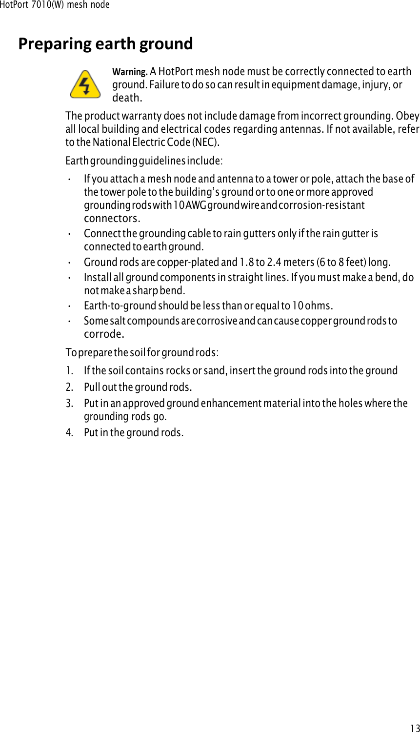 HotPort 7010(W) mesh node13Preparing earth ground Warning. A HotPort mesh node must be correctly connected to earthground. Failure to do so can result in equipment damage, injury, or death. The product warranty does not include damage from incorrect grounding. Obey all local building and electrical codes regarding antennas. If not available, refer to the National Electric Code (NEC). Earth grounding guidelines include: •If you attach a mesh node and antenna to a tower or pole, attach the base ofthe tower pole to the building’s ground or to one or more approvedgrounding rods with 10 AWG ground wire and corrosion-resistantconnectors.•Connect the grounding cable to rain gutters only if the rain gutter isconnected to earth ground.•Ground rods are copper-plated and 1.8 to 2.4 meters (6 to 8 feet) long.•Install all ground components in straight lines. If you must make a bend, donot make a sharp bend.•Earth-to-ground should be less than or equal to 10 ohms.•Some salt compounds are corrosive and can cause copper ground rods tocorrode.To prepare the soil for ground rods: 1.If the soil contains rocks or sand, insert the ground rods into the ground2.Pull out the ground rods.3.Put in an approved ground enhancement material into the holes where thegrounding rods go.4.Put in the ground rods.