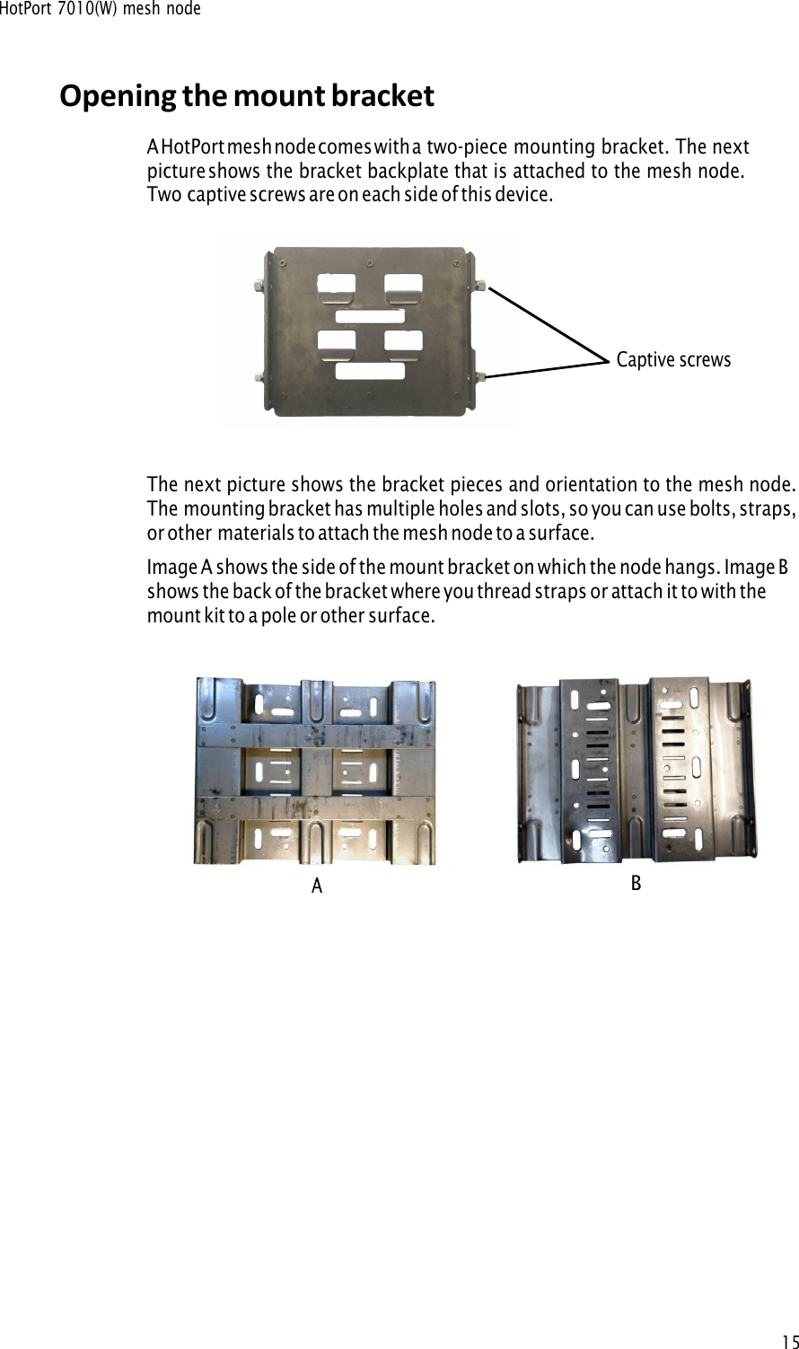 HotPort 7010(W) mesh node15Opening the mount bracket A HotPort mesh node comes with a two-piece mounting bracket. The nextpicture shows the bracket backplate that is attached to the mesh node. Two captive screws are on each side of this device.The next picture shows the bracket pieces and orientation to the mesh node. The mounting bracket has multiple holes and slots, so you can use bolts, straps,or other materials to attach the mesh node to a surface. Image A shows the side of the mount bracket on which the node hangs. Image B shows the back of the bracket where you thread straps or attach it to with the mount kit to a pole or other surface. Captive screws B 