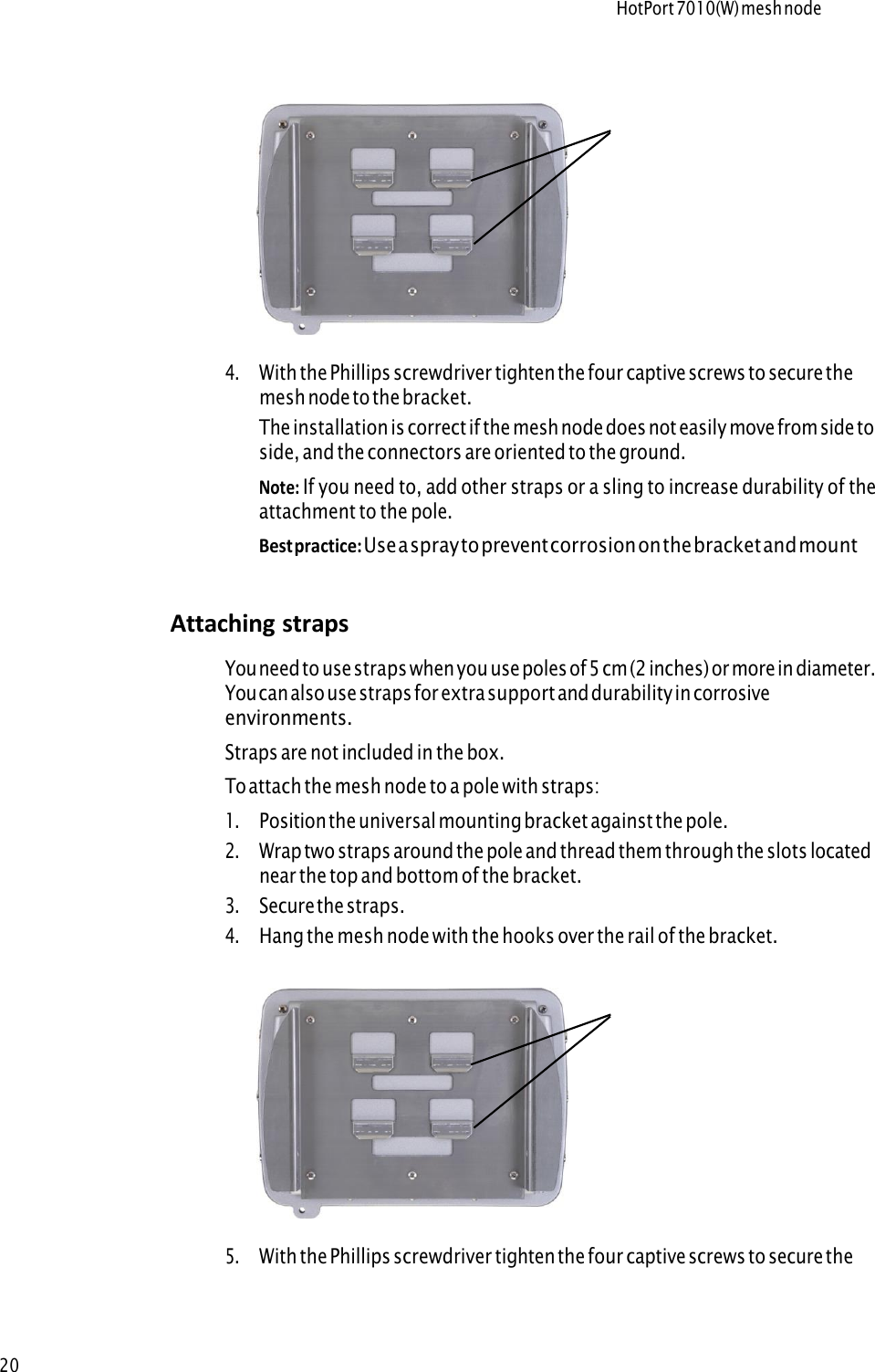 HotPort 7010(W) mesh node20Hooks 4 .With the Phillips screwdriver tighten the four captive screws to secure themesh node to the bracket.The installation is correct if the mesh node does not easily move from side toside, and the connectors are oriented to the ground.Note: If you need to, add other straps or a sling to increase durability of theattachment to the pole.Best practice: Use a spray to prevent corrosion on the bracket and mounthardware.Attaching straps Y o u  n e e d  t o  u s e  s t r a p s  w h e n  y o u  u s e  p o l e s  o f  5  c m  ( 2  i n c h e s )  o r  m o r e  i n  d i a m e t e r .You can also use straps for extra support and durability in corrosiveenvironments. Straps are not included in the box. To attach the mesh node to a pole with straps: 1 .Position the universal mounting bracket against the pole.2 .Wrap two straps around the pole and thread them through the slots locatednear the top and bottom of the bracket.3 .Secure the straps.4 .Hang the mesh node with the hooks over the rail of the bracket.Hooks 5 .With the Phillips screwdriver tighten the four captive screws to secure theenclosure to the bracket.