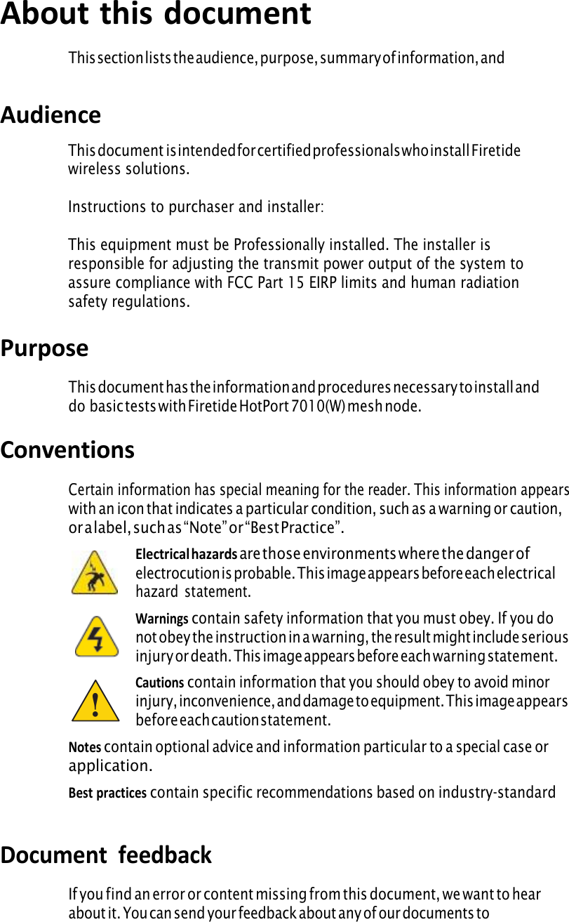 iii About this document This section lists the audience, purpose, summary of information, andconventions used in this document. Audience This document  is intended for certified professionals who install Firetidewireless solutions. Instructions to purchaser and installer:This equipment must be Professionally installed. The installer is responsible for adjusting the transmit power output of the system to assure compliance with FCC Part 15 EIRP limits and human radiation safety regulations.Purpose This document has the information and procedures necessary to install and do basic tests with Firetide HotPort 7010(W) mesh node.Conventions Certain information has special meaning for the reader. This information appearswith an icon that indicates a particular condition, such as a warning or caution, or a label, such as “Note” or “Best Practice”. Electrical hazards are those environments where the danger ofelectrocution is probable. This image appears before each electricalhazard  statement. Warnings contain safety information that you must obey. If you donot obey the instruction in a warning, the result might include seriousinjury or death. This image appears before each warning statement. Cautions contain information that you should obey to avoid minorinjury, inconvenience, and damage to equipment. This image appearsbefore each caution statement. Notes contain optional advice and information particular to a special case orapplication. Best practices contain specific recommendations based on industry-standardexpectations. Document  feedback If you find an error or content missing from this document, we want to heara b o u t  i t .  Y o u  c a n  s e n d  y o u r  f e e d b a c k  a b o u t  a n y  o f  o u r  d o c u m e n t s  t otechpubs@firetide.com. !