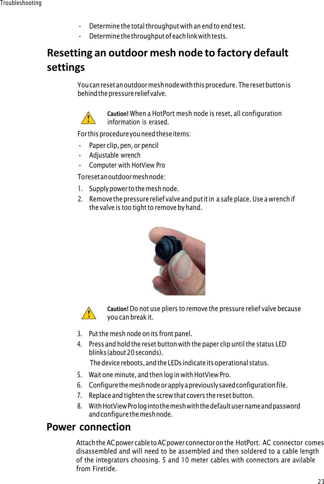 23Troubleshooting •Determine the total throughput with an end to end test.•Determine the throughput of each link with tests.Resetting an outdoor mesh node to factory default settings You can reset a n outdoor mesh node with this procedure. The reset button i s beh ind the pressure relief valve.Caution! When a HotPort mesh node is reset, all configurationinformation is erased. For this procedure you need these items: •Paper clip, pen, or pencil•Adjustable wrench•Computer with HotView ProTo reset an outdoor mesh node: 1.Supply power to the mesh node.2.Remove  the pressure relief  valve and put it in a safe place. Use a wrench ifthe valve is too tight to remove by hand.Caution! Do not use pliers to remove the pressure relief valve becauseyou can break it. !! 3.Put the mesh node on its front panel.4.Press and hold the reset button with the paper clip until the status LEDblinks (about 20 seconds).The device reboots, and the LEDs indicate its operational status.5.Wait one minute, and then log in with HotView Pro.6.Configure the mesh node or apply a previously saved configuration file.7.Replace and tighten the screw that covers the reset button.8.With HotView Pro log into the mesh with the default user name and passwordand configure the mesh node.Power connection Attach the AC power cable to AC power connector on the HotPort. AC connector comes disassembled and will need to be assembled and then soldered to a cable length of the integrators choosing. 5 and 10 meter cables with connectors are avilable from Firetide.  