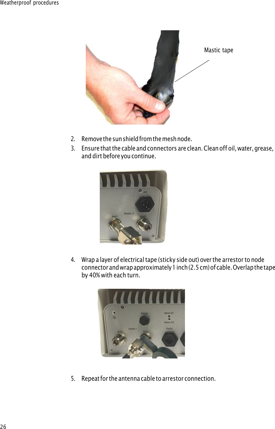 Weatherproof procedures 26Mastic tape 2.Remove the sun shield from the mesh node.3.Ensure that the cable and connectors are clean. Clean off oil, water, grease,and dirt before you continue.4.Wrap a layer of electrical tape (sticky side out) over the arrestor to nodeconnector and wrap approximately 1 inch (2.5 cm) of cable. Overlap the tapeby 40% with each turn.5.Repeat for the antenna cable to arrestor connection.