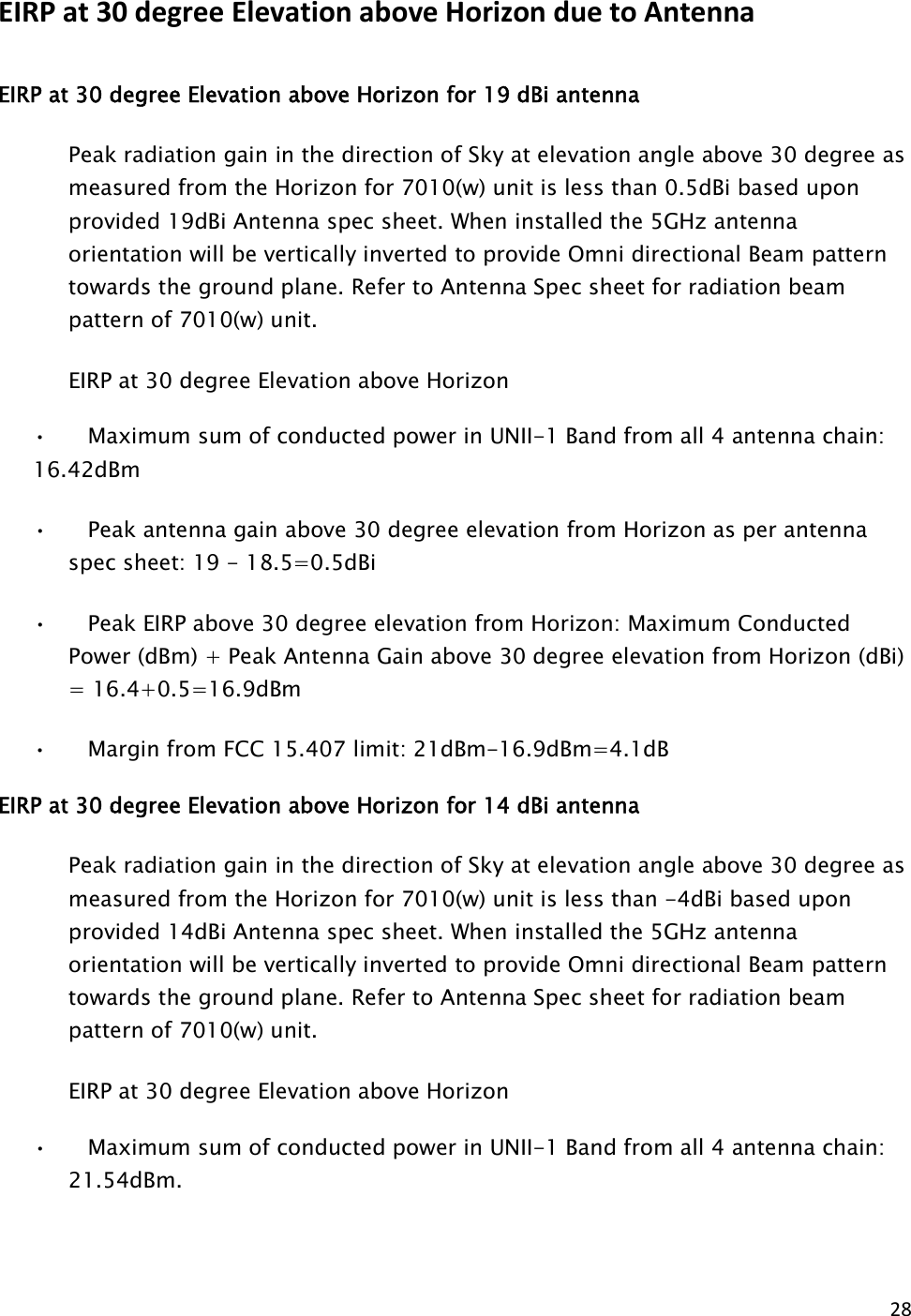 28  EIRP at 30 degree Elevation above Horizon due to Antenna gain EIRP at 30 degree Elevation above Horizon for 19 dBi antenna Peak radiation gain in the direction of Sky at elevation angle above 30 degree as measured from the Horizon for 7010(w) unit is less than 0.5dBi based upon provided 19dBi Antenna spec sheet. When installed the 5GHz antenna orientation will be vertically inverted to provide Omni directional Beam pattern towards the ground plane. Refer to Antenna Spec sheet for radiation beam pattern of 7010(w) unit.     EIRP at 30 degree Elevation above Horizon •      Maximum sum of conducted power in UNII-1 Band from all 4 antenna chain:         16.42dBm •      Peak antenna gain above 30 degree elevation from Horizon as per antenna spec sheet: 19 - 18.5=0.5dBi •      Peak EIRP above 30 degree elevation from Horizon: Maximum Conducted Power (dBm) + Peak Antenna Gain above 30 degree elevation from Horizon (dBi) = 16.4+0.5=16.9dBm •      Margin from FCC 15.407 limit: 21dBm-16.9dBm=4.1dB EIRP at 30 degree Elevation above Horizon for 14 dBi antenna Peak radiation gain in the direction of Sky at elevation angle above 30 degree as measured from the Horizon for 7010(w) unit is less than -4dBi based upon provided 14dBi Antenna spec sheet. When installed the 5GHz antenna orientation will be vertically inverted to provide Omni directional Beam pattern towards the ground plane. Refer to Antenna Spec sheet for radiation beam pattern of 7010(w) unit.     EIRP at 30 degree Elevation above Horizon  •      Maximum sum of conducted power in UNII-1 Band from all 4 antenna chain: 21.54dBm.                       