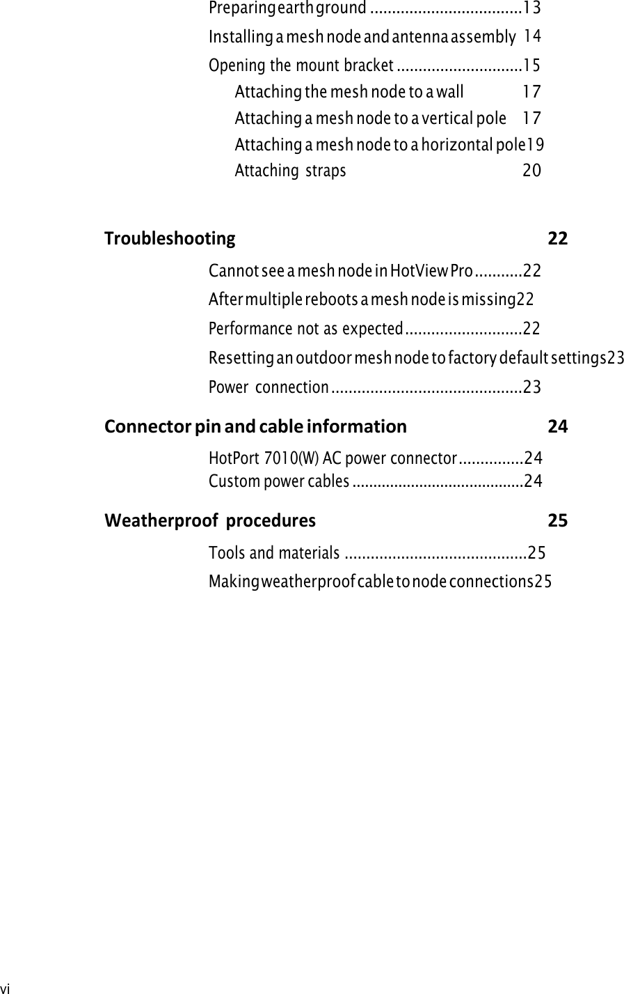 vi Preparing earth ground ...................................13 Installing a mesh node and antenna assembly 14Opening the mount bracket .............................15Attaching the mesh node to a wall 17Attaching a mesh node to a vertical pole 17Attaching a mesh node to a horizontal pole 19Attaching straps 20Troubleshooting 22Cannot see a mesh node in HotView Pro ...........22After multiple reboots a mesh node is missing 22Performance not as expected ...........................22Resetting an outdoor mesh node to factory default settings 23Power  connection ............................................23Connector pin and cable information  24HotPort 7010(W) AC power connector ...............24Custom power cables .........................................24Weatherproof  procedures 25Tools and materials ..........................................25 Making weatherproof cable to node connections 25