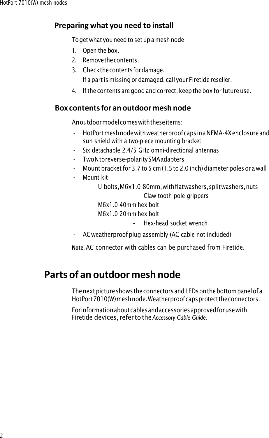 HotPort 7010(W) mesh nodes2 Preparing what you need to install To get what you need to set up a mesh node: 1.Open the box.2.Remove the contents.3.Check the contents for damage.If a part is missing or damaged, call your Firetide reseller.4.If the contents are good and correct, keep the box for future use.Box contents for an outdoor mesh node An outdoor model comes with these items: •HotPort mesh node with weatherproof caps in a NEMA-4X enclosure and sun shield with a two-piece mounting bracket•Six detachable 2.4/5 GHz omni-directional antennas•Two N to reverse-polarity SMA adapters•Mount bracket for 3.7 to 5 cm (1.5 to 2.0 inch) diameter poles or a wall•Mount kit-U-bolts, M6x1.0-80mm, with flat washers, split washers, nuts-Claw-tooth pole grippers-M6x1.0-40mm hex bolt-M6x1.0-20mm hex bolt-Hex-head socket wrench• AC weatherproof plug assembly (AC cable not included)Note. AC connector with cables can be purchased from Firetide.Parts of an outdoor mesh node The next picture shows the connectors and LEDs on the bottom panel o f a HotPort  7010(W) mesh node. Weatherproof caps protect the connectors.For information about cables and accessories approved for use with Firetide devices, refer to the Accessory Cable Guide.