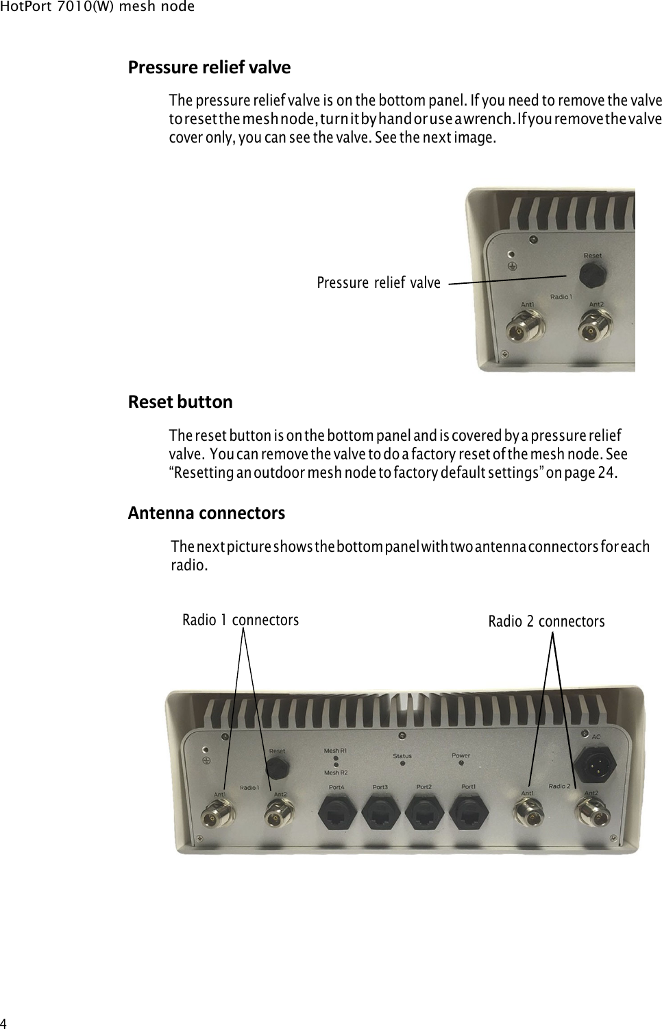HotPort 7010(W) mesh node 4 Pressure relief valve The pressure relief valve is on the bottom panel. If you need to remove the valve to reset the mesh node, turn it by hand or use a wrench. If you remove the valve cover only, you can see the valve. See the next image. Pressure relief valveReset button The reset button is on the bottom panel and is covered by a pressure relief valve. You can remove the valve to do a factory reset of the mesh node. See “Resetting an outdoor mesh node to factory default settings” on page 24.Antenna connectors The next picture shows the bottom panel with two antenna connectors for each  radio.Radio 1 connectors Radio 2 connectors 