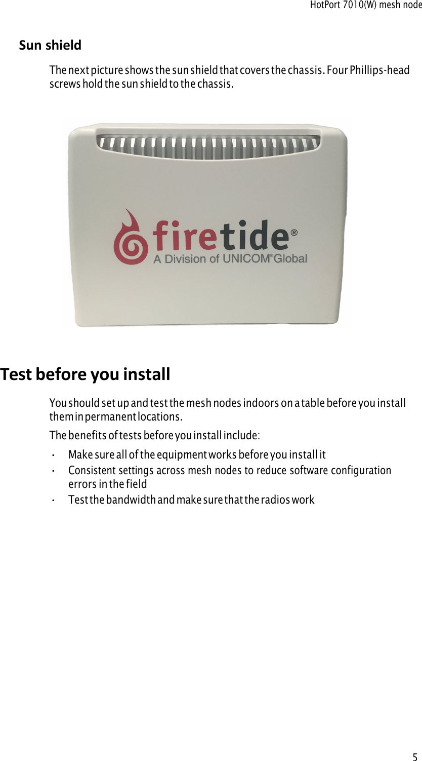 HotPort 7010(W) mesh node5 Sun shield The next picture shows the sun shield that covers the chassis. Four Phillips-head screws hold the sun shield to the chassis. Test before you install You should set up and test the mesh nodes indoors on a table before you install them in permanent locations. The benefits of tests before you install include: •Make sure all of the equipment works before you install it•Consistent settings across mesh nodes to reduce software configurationerrors in the field•Test the bandwidth and make sure that the radios work