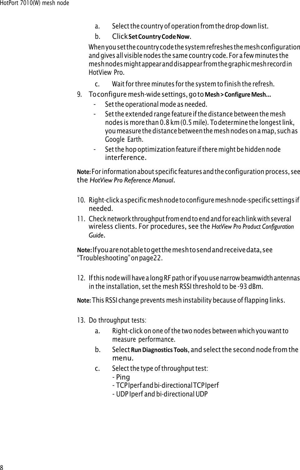 HotPort 7010(W) mesh node 8 a.Select the country of operation from the drop-down list.b.Click Set Country Code Now.When you set the country code the system refreshes the mesh configuration and gives all visible nodes the same country code. For a few minutes the mesh nodes might appear and disappear from the graphic mesh record in HotView Pro. c.Wait for three minutes for the system to finish the refresh.9.To configure mesh-wide settings, go to Mesh &gt; Configure Mesh...-Set the operational mode as needed.-Set the extended range feature if the distance between the meshnodes is more than 0.8 km (0.5 mile). To determine the longest link,you measure the distance between the mesh nodes on a map, such asGoogle Earth.-Set the hop optimization feature if there might be hidden nodeinterference.Note: For information about specific features and the configuration process, see the HotView Pro Reference Manual.10.Right-click a specific mesh node to configure mesh node-specific settings ifneeded.11.Check network throughput from end to end and for each link with severalwireless clients. For procedures, see the HotView Pro Product ConfigurationGuide.Note: If  you are not able to get the mesh to send and receive data, see “Troubleshooting” on  page 22.12.If this node will have a long RF path or if you use narrow beamwidth antennasin the installation, set the mesh RSSI threshold to be -93 dBm.Note: This RSSI change prevents mesh instability because of flapping links.13.Do throughput tests:a.Right-click on one of the two nodes between which you want tomeasure performance.b.Select Run Diagnostics Tools, and select the second node from themenu.c.Select the type of throughput test:-Ping-TCP Iperf and bi-directional TCP Iperf-UDP Iperf and bi-directional UDP