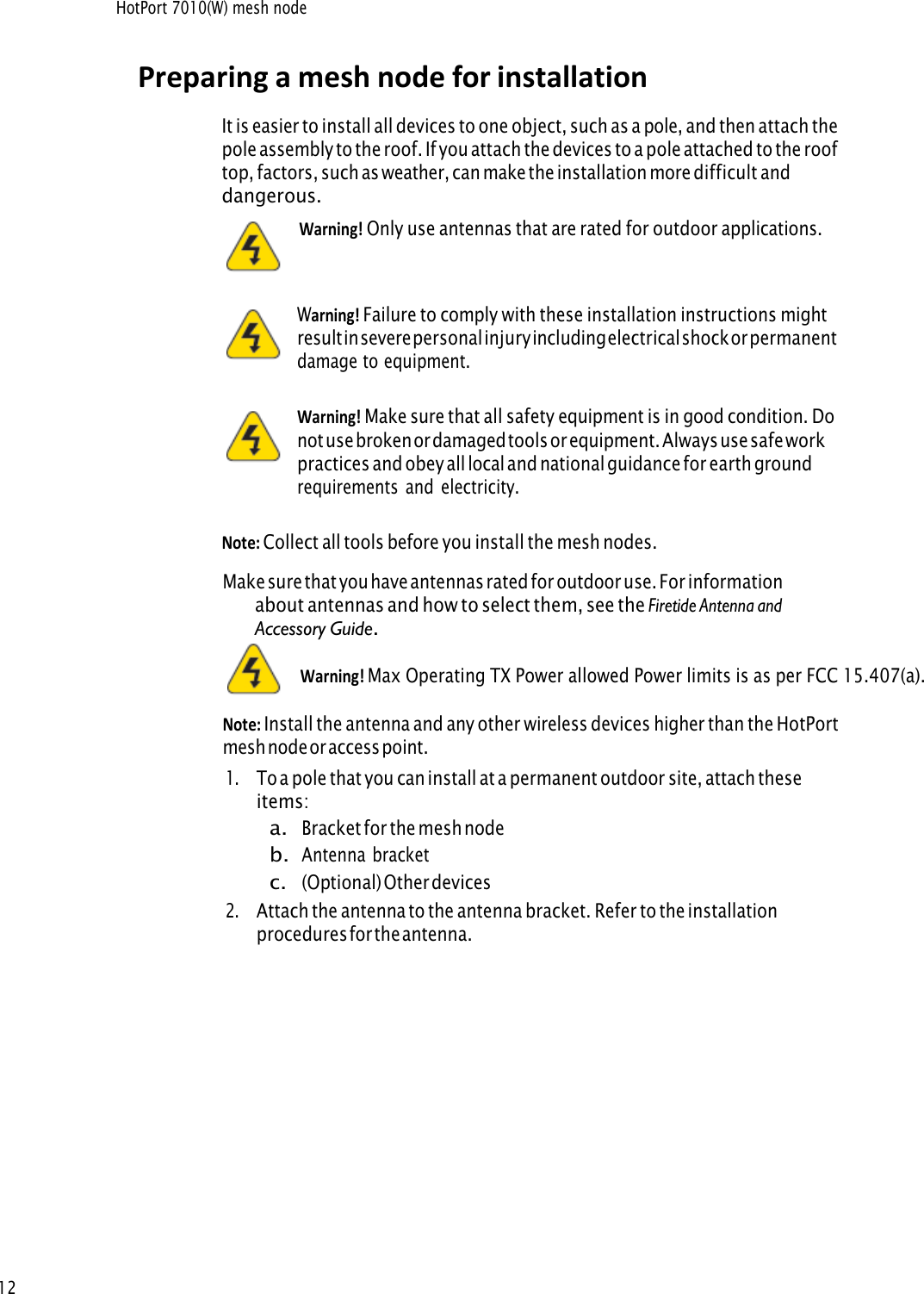 HotPort 7010(W) mesh node 12Preparing a mesh node for installation It is easier to install all devices to one object, such as a pole, and then attach the pole assembly to the roof. If you attach the devices to a pole attached to the roof top, factors, such as weather, can make the installation more difficult and dangerous.     Warning! Only use antennas that are rated for outdoor applications.Warning! Failure to comply with these installation instructions mightresult in severe personal injury including electrical shock or permanent damage to equipment. Warning! Make sure that all safety equipment is in good condition. Donot use broken or damaged tools or equipment. Always use safe work practices and obey all local and national guidance for earth ground requirements and electricity. Note: Collect all tools before you install the mesh nodes.Make sure that you have antennas rated for outdoor use. For informationabout antennas and how to select them, see the Firetide Antenna andAccessory Guide.Note: Install the antenna and any other wireless devices higher than the HotPortmesh node or access point. 1.To a pole that you can install at a permanent outdoor site, attach theseitems:a.Bracket for the mesh nodeb.Antenna bracketc.(Optional) Other devices2.Attach the antenna to  the antenna bracket. Refer to the installationprocedures for the antenna.Warning! Max Operating TX Power allowed Power limits is as per FCC 15.407(a).