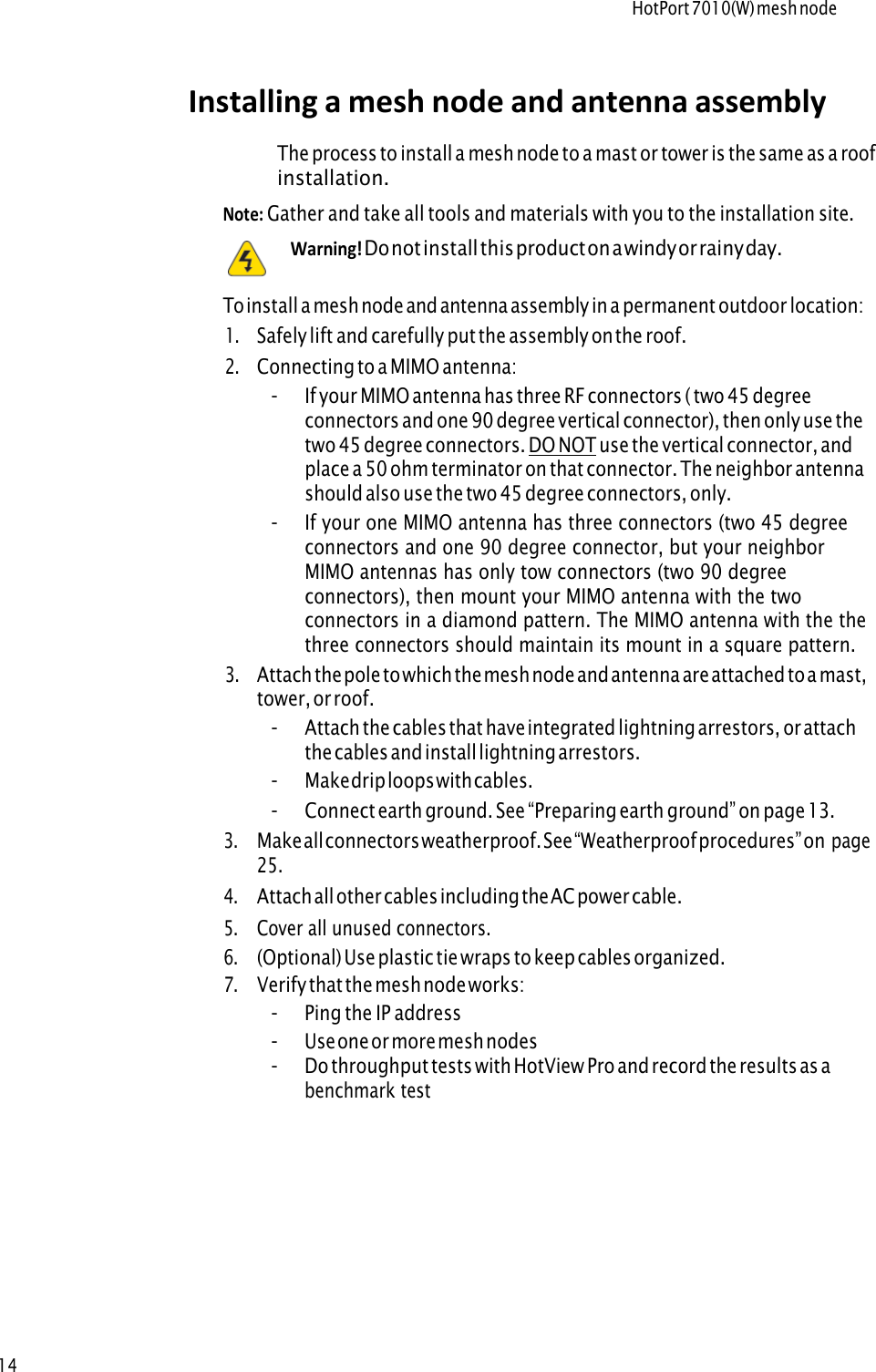 HotPort 7010(W) mesh node14Note: Gather and take all tools and materials with you to the installation site.     Warning! Do not install this product on a windy or rainy day.To install a mesh node and antenna assembly in a permanent outdoor location: 1.Safely lift and carefully put the assembly on the roof.2.Connecting to a MIMO antenna:-If your MIMO antenna has three RF connectors ( two 45 degree connectors and one 90 degree vertical connector), then only use the two 45 degree connectors. DO NOT use the vertical connector, and place a 50 ohm terminator on that connector. The neighbor antenna should also use the two 45 degree connectors, only.-If your one MIMO antenna has three connectors (two 45 degree connectors and one 90 degree connector, but your neighbor MIMO antennas has only tow connectors (two 90 degree connectors), then mount your MIMO antenna with the two connectors in a diamond pattern. The MIMO antenna with the the three connectors should maintain its mount in a square pattern.3.Attach the pole to which the mesh node and antenna are attached to a mast, tower, or roof.-Attach the cables that have integrated lightning arrestors, or attach the cables and install lightning arrestors.-Make drip loops with cables. -Connect earth ground. See “Preparing earth ground” on page  13.3.Make all connectors weatherproof. See “Weatherproof procedures” on  page25.4.Attach all other cables including the AC power cable.5.Cover all unused connectors.6.(Optional) Use plastic tie wraps to keep cables organized.7.Verify that the mesh node works:-Ping the IP address-Use one or more mesh nodes-Do throughput tests with HotView Pro and record the results as abenchmark testInstalling a mesh node and antenna assembly The process to install a mesh node to a mast or tower is the same as a roof installation. 