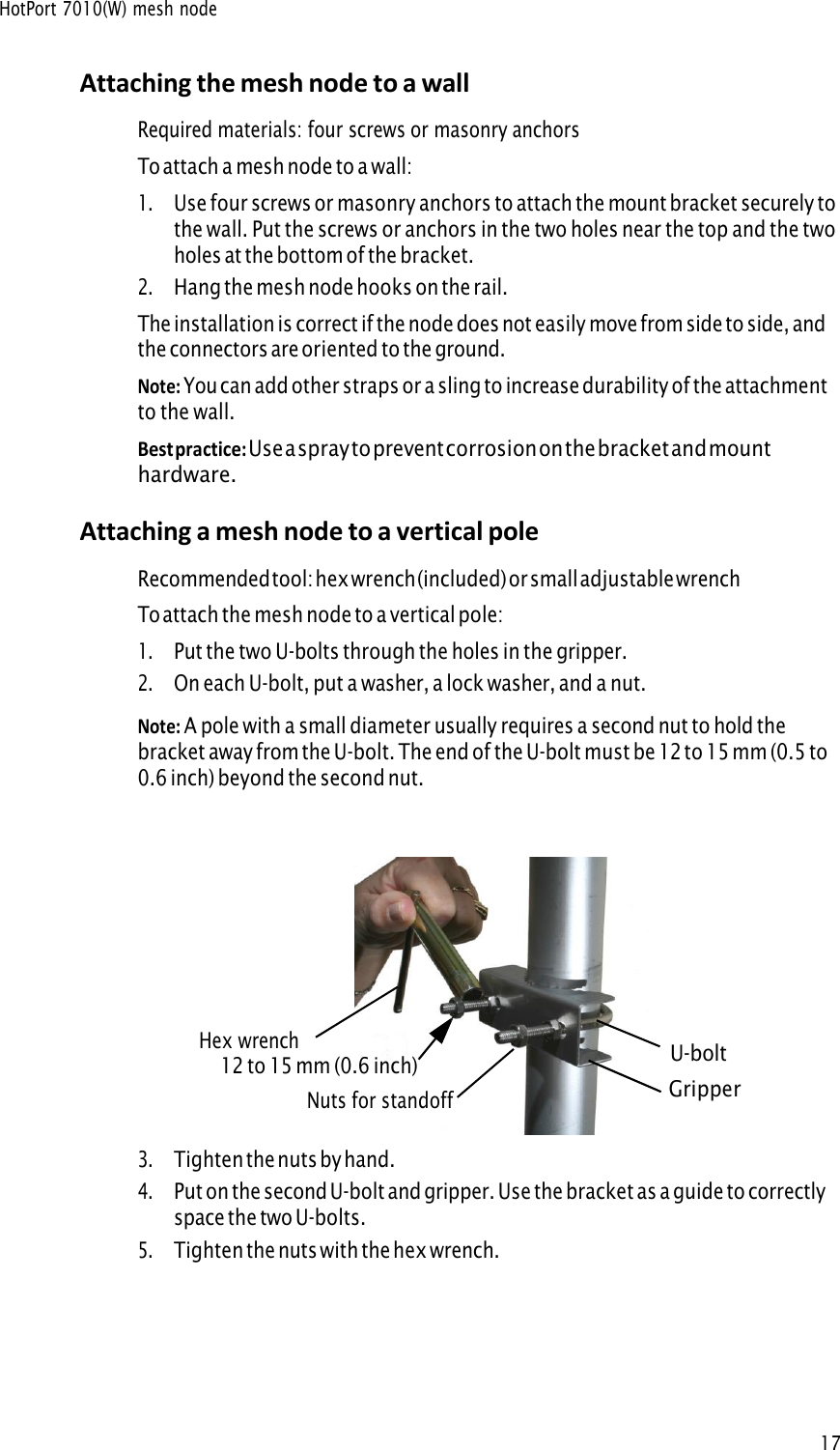 HotPort 7010(W) mesh node17Attaching the mesh node to a wall Required materials: four screws or masonry anchors To attach a mesh node to a wall: 1.Use four screws or masonry anchors to attach the mount bracket securely tothe wall. Put the screws or anchors in the two holes near the top and the twoholes at the bottom of the bracket.2.Hang the mesh node hooks on the rail.The installation is correct if the node does not easily move from side to side, and the connectors are oriented to the ground. Note: You can add other straps or a sling to increase durability of the attachmentto the wall. Best practice: Use a spray to prevent corrosion on the bracket and mounthardware. Attaching a mesh node to a vertical pole Recommended tool: hex wrench (included) or small adjustable wrench To attach the mesh node to a vertical pole: 1.Put the two U-bolts through the holes in the gripper.2.On each U-bolt, put a washer, a lock washer, and a nut.Note: A pole with a small diameter usually requires a second nut to hold thebracket away from the U-bolt. The end of the U-bolt must be 12 to 15 mm (0.5 to 0.6 inch) beyond the second nut. Hex wrench U-bolt12 to 15 mm (0.6 inch) Nuts for standoff Gripper 3.Tighten the nuts by hand.4.Put on the second U-bolt and gripper. Use the bracket as a guide to correctlyspace the two U-bolts.5.Tighten the nuts with the hex wrench.