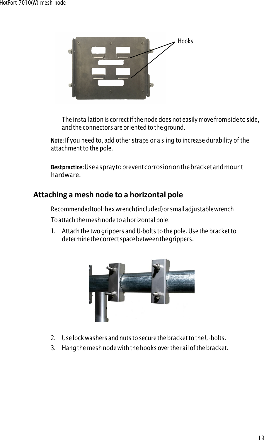 HotPort 7010(W) mesh node19Hooks The installation is correct if the node does not easily move from side to side, and the connectors are oriented to the ground. Note: If you need to, add other straps or a sling to increase durability of theattachment to the pole. Best practice: Use a spray to prevent corrosion on the bracket and mounthardware. Attaching a mesh node to a horizontal pole Recommended tool: hex wrench (included) or small adjustable wrench To attach the mesh node to a horizontal pole: 1.Attach the two grippers and U-bolts to the pole. Use the bracket todetermine the correct space between the grippers.2.Use lock washers and nuts to secure the bracket to the U-bolts.3.Hang the mesh node with the hooks over the rail of the bracket.