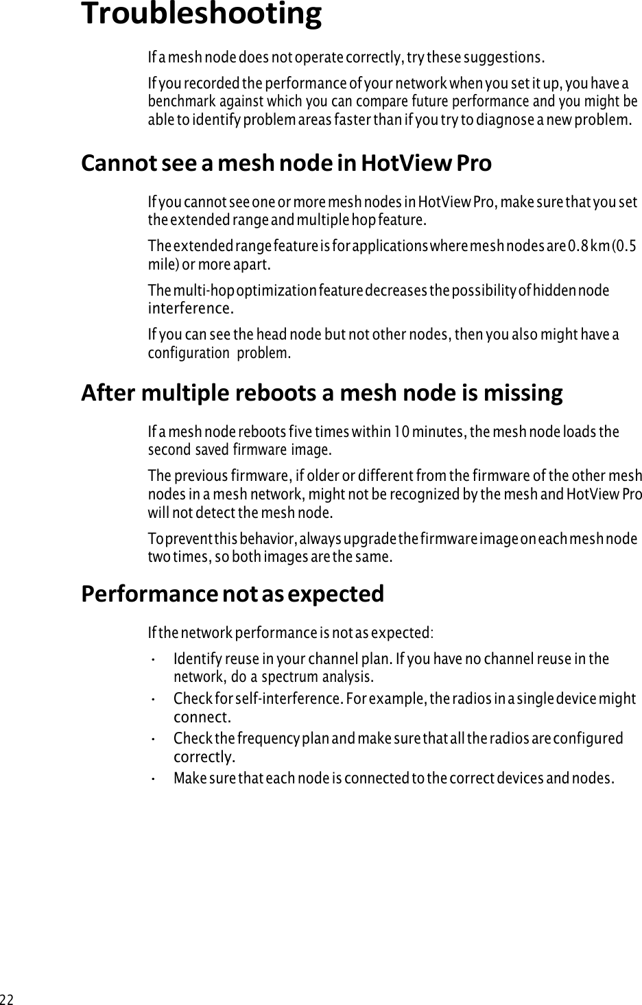 22Troubleshooting If a mesh node does not operate correctly, try these suggestions. If you recorded the performance of your network when you set it up, you have a benchmark against which you can compare future performance and you might be able to identify problem areas faster than if you try to diagnose a new problem. Cannot see a mesh node in HotView Pro If you cannot see one or more mesh nodes in HotView Pro, make sure that you set the extended range and multiple hop feature. The extended range feature is for applications where mesh nodes are 0.8 km (0.5 mile) or more apart. The multi-hop optimization feature decreases the possibility of hidden node interference. If you can see the head node but not other nodes, then you also might have a configuration  problem. After multiple reboots a mesh node is missing If a mesh node reboots five times within 10 minutes, the mesh node loads the second saved firmware image. The previous firmware, if older or different from the firmware of the other mesh nodes in a mesh network, might not be recognized by the mesh and HotView Pro will not detect the mesh node. To prevent this behavior, always upgrade the firmware image on each mesh node two times, so both images are the same. Performance not as expected If the network performance is not as expected: •Identify reuse in your channel plan. If you have no channel reuse in thenetwork, do a spectrum analysis.•Check for self-interference. For example, the radios in a single device mightconnect.•Check the frequency plan and make sure that all the radios are configuredcorrectly.•Make sure that each node is connected to the correct devices and nodes.