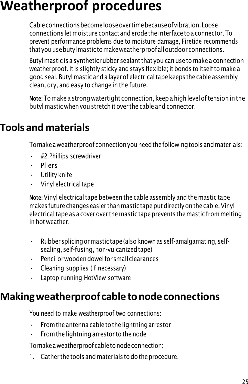 25Weatherproof procedures Cable connections become loose over time because of vibration. Loose connections let moisture contact and erode the interface to a connector. To prevent performance problems due to moisture damage, Firetide recommends that you use butyl mastic to make weatherproof all outdoor connections. Butyl mastic is a synthetic rubber sealant that you can use to make a connection weatherproof. It is slightly sticky and stays flexible; it bonds to itself to make a good seal. Butyl mastic and a layer of electrical tape keeps the cable assembly clean, dry, and easy to change in the future. Note: To make a strong watertight connection, keep a high level of tension in thebutyl mastic when you stretch it over the cable and connector. Tools and materials To make a weatherproof connection you need the following tools and materials: •#2 Phillips screwdriver•Pliers•Utility knife•Vinyl electrical tapeNote: Vinyl electrical tape between the cable assembly and the mastic tapemakes future changes easier than mastic tape put directly on the cable. Vinyl electrical tape as a cover over the mastic tape prevents the mastic from melting in hot weather. •Rubber splicing or mastic tape (also known as self-amalgamating, self- sealing, self-fusing, non-vulcanized tape)•Pencil or wooden dowel for small clearances•Cleaning supplies (if necessary)•Laptop running HotView softwareMaking weatherproof cable to node connections You need to make weatherproof two connections: •From the antenna cable to the lightning arrestor•From the lightning arrestor to the nodeTo make a weatherproof cable to node connection: 1.Gather the tools and materials to do the procedure.