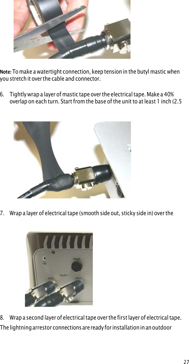 27Weatherproof procedures Note: To make a watertight connection, keep tension in the butyl mastic whenyou stretch it over the cable and connector. 6.Tightly wrap a layer of mastic tape over the electrical tape. Make a 40%overlap on each turn. Start from the base of the unit to at least 1 inch (2.5cm) of the cable.7.Wra p  a  la y e r  o f  e l e c t r i c a l t a p e  ( s m o o t h s id e  o u t ,  s t i c k y  si d e i n )  o ver th emastic tape.8.Wrap a second layer of electrical tape over the first layer of electrical tape.The lightning arrestor connections are ready for installation in an outdoorenvironment. 