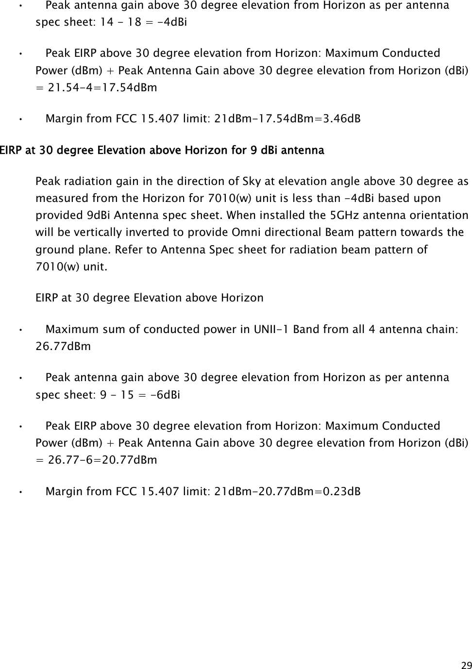 29  •      Peak antenna gain above 30 degree elevation from Horizon as per antenna spec sheet: 14 - 18 = -4dBi •      Peak EIRP above 30 degree elevation from Horizon: Maximum Conducted Power (dBm) + Peak Antenna Gain above 30 degree elevation from Horizon (dBi) = 21.54-4=17.54dBm •      Margin from FCC 15.407 limit: 21dBm-17.54dBm=3.46dB EIRP at 30 degree Elevation above Horizon for 9 dBi antenna        Peak radiation gain in the direction of Sky at elevation angle above 30 degree as measured from the Horizon for 7010(w) unit is less than -4dBi based upon provided 9dBi Antenna spec sheet. When installed the 5GHz antenna orientation will be vertically inverted to provide Omni directional Beam pattern towards the ground plane. Refer to Antenna Spec sheet for radiation beam pattern of 7010(w) unit.     EIRP at 30 degree Elevation above Horizon  •      Maximum sum of conducted power in UNII-1 Band from all 4 antenna chain: 26.77dBm •      Peak antenna gain above 30 degree elevation from Horizon as per antenna spec sheet: 9 - 15 = -6dBi •      Peak EIRP above 30 degree elevation from Horizon: Maximum Conducted Power (dBm) + Peak Antenna Gain above 30 degree elevation from Horizon (dBi) = 26.77-6=20.77dBm •      Margin from FCC 15.407 limit: 21dBm-20.77dBm=0.23dB  