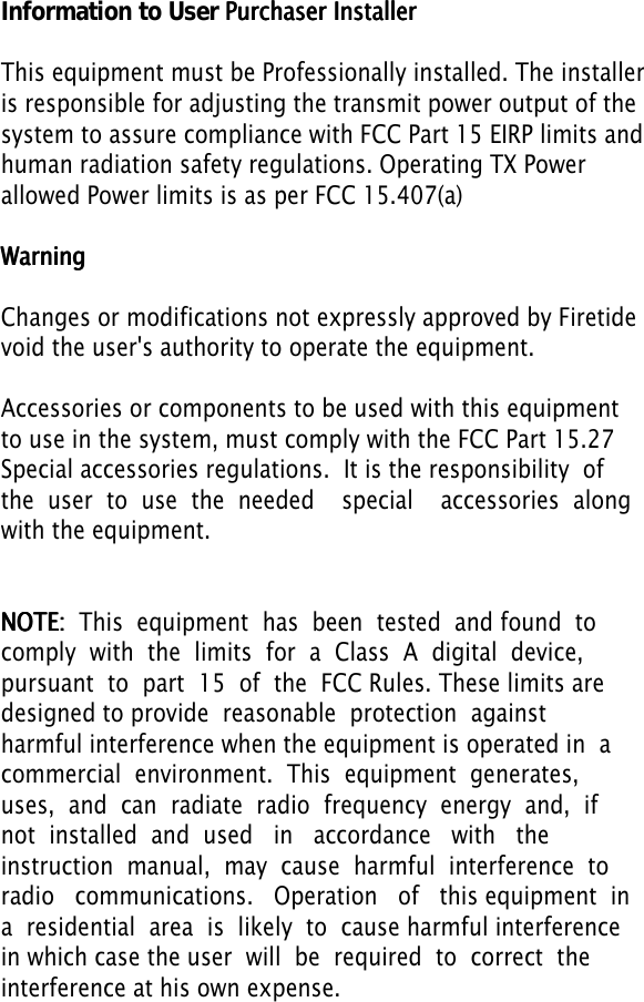   ,QIRUPDWLRQWR8VHU PPPuuurrrccchhhaaassseeerrr   IIInnnssstttaaalllllleeerrrThis equipment must be Professionally installed. The installeris responsible for adjusting the transmit power output of thesystem to assure compliance with FCC Part 15 EIRP limits andhuman radiation safety regulations. Operating TX Power allowed Power limits is as per FCC 15.407(a)WWWaaarrrnnniiinnngggChanges or modifications not expressly approved by Firetidevoid the user&apos;s authority to operate the equipment. Accessories or components to be used with this equipment to use in the system, must comply with the FCC Part 15.27Special accessories regulations.  It is the responsibility  of  the  user  to  use  the  needed    special    accessories  along  with the equipment.NNNOOOTTTEEE:::    This  equipment  has  been  tested  and found  to  comply  with  the  limits  for  a  Class  A  digital  device,  pursuant  to  part  15  of  the  FCC Rules. These limits are designed to provide  reasonable  protection  against  harmful interference when the equipment is operated in  a  commercial  environment.  This  equipment  generates,  uses,  and  can  radiate  radio  frequency  energy  and,  if  not  installed  and  used   in   accordance   with   the   instruction  manual,  may  cause  harmful  interference  to  radio   communications.   Operation   of   this equipment  in  a  residential  area  is  likely  to  cause harmful interference in which case the user  will  be  required  to  correct  the  interference at his own expense. 