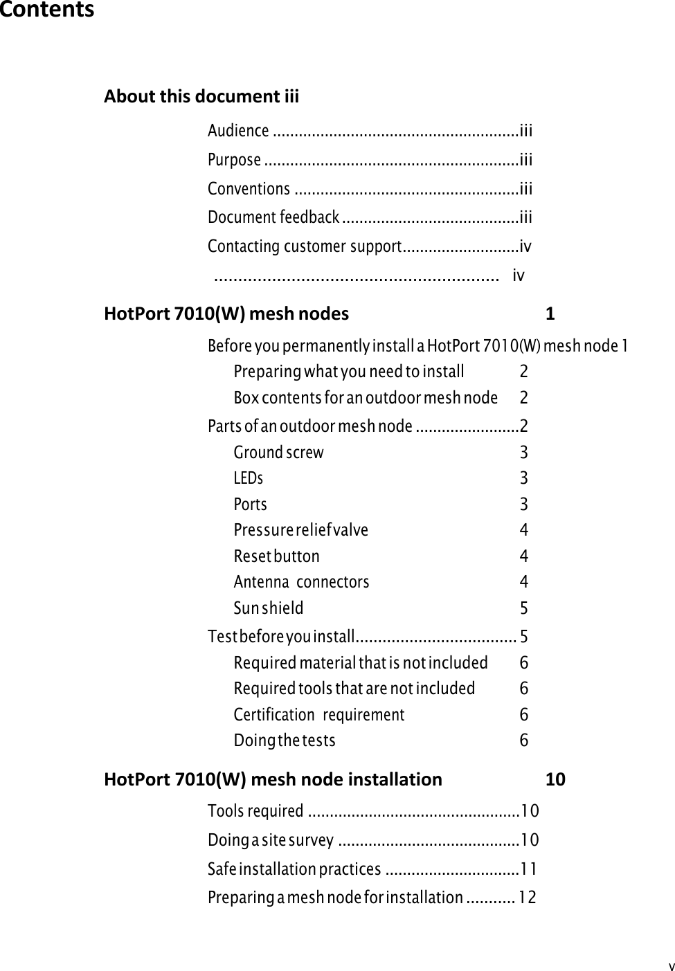 v Contents About this document iii Audience .........................................................iii Purpose ...........................................................iii Conventions ....................................................iii Document feedback .........................................iii Contacting customer support ...........................iv ...........................................................   iv HotPort 7010(W) mesh nodes 1 Before you permanently install a HotPort 7010(W) mesh node 1Preparing what you need to install 2 Box contents for an outdoor mesh node 2 Parts of an outdoor mesh node ........................2 Ground screw 3 LEDs 3 Ports 3 Pressure relief valve 4 Reset button 4 Antenna  connectors 4 Sun shield 5 Test before you install.................................... 5 Required material that is not included 6 Required tools that are not included 6 Certification  requirement 6 Doing the tests 6 HotPort 7010(W) mesh node installation 10Tools required .................................................10Doing a site survey ..........................................10Safe installation practices ...............................11Preparing a mesh node for installation ........... 12