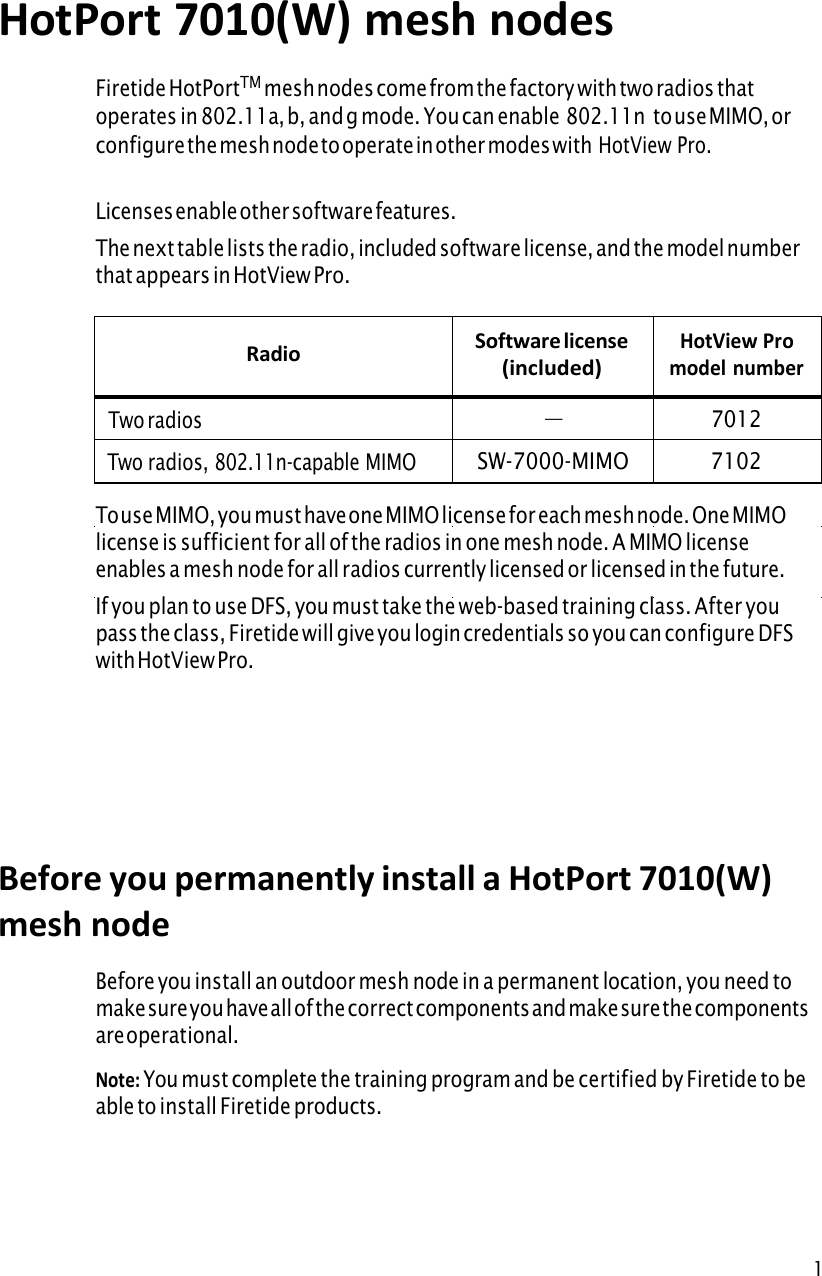 1HotPort 7010(W) mesh nodesFiretide HotPortTM mesh nodes come from the factory with two radios that operates in 802.11a, b, and g mode. You can enable 802.11n  to use MIMO, or configure the mesh node to operate in other modes with HotView Pro.Licenses enable other software features. The next table lists the radio, included software license, and the model number that appears in HotView Pro. Radio Software license (included) HotView Pro model number — Two radios 7012SW-7000-MIMO Two radios, 802.11n-capable MIMO 7102To use MIMO, you must have one MIMO license for each mesh node. One MIMO license is sufficient for all of the radios in one mesh node. A MIMO license enables a mesh node for all radios currently licensed or licensed in the future. If you plan to use DFS, you must take the web-based training class. After you pass the class, Firetide will give you login credentials so you can configure DFS with HotView Pro. Before you permanently install a HotPort 7010(W)mesh node Before you install an outdoor mesh node in a permanent location, you need to make sure you have all of the correct components and make sure the components are operational. Note: You must complete the training program and be certified by Firetide to beable to install Firetide products. 