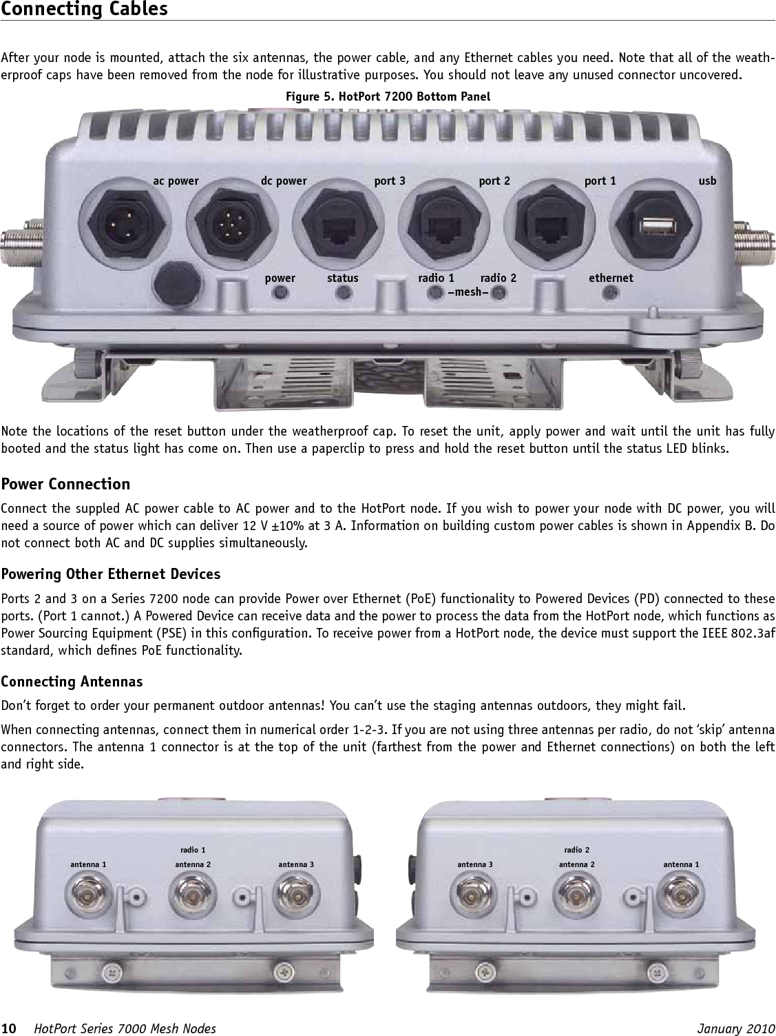 10    HotPort Series 7000 Mesh Nodes  January 2010 Connecting CablesAfter your node is mounted, attach the six antennas, the power cable, and any Ethernet cables you need. Note that all of the weath-erproof caps have been removed from the node for illustrative purposes. You should not leave any unused connector uncovered.Figure 5. HotPort 7200 Bottom Panelport 1port 2port 3dc power usbac powerpower status radio 1 radio 2 ethernet–mesh–Note the locations of the reset button under the weatherproof cap. To reset the unit, apply power and wait until the unit has fully booted and the status light has come on. Then use a paperclip to press and hold the reset button until the status LED blinks.Power ConnectionConnect the suppled AC power cable to AC power and to the HotPort node. If you wish to power your node with DC power, you will need a source of power which can deliver 12 V ±10% at 3 A. Information on building custom power cables is shown in Appendix B. Do not connect both AC and DC supplies simultaneously.Powering Other Ethernet DevicesPorts 2 and 3 on a Series 7200 node can provide Power over Ethernet (PoE) functionality to Powered Devices (PD) connected to these ports. (Port 1 cannot.) A Powered Device can receive data and the power to process the data from the HotPort node, which functions as Power Sourcing Equipment (PSE) in this conguration. To receive power from a HotPort node, the device must support the IEEE 802.3af standard, which denes PoE functionality. Connecting AntennasDon’t forget to order your permanent outdoor antennas! You can’t use the staging antennas outdoors, they might fail. When connecting antennas, connect them in numerical order 1-2-3. If you are not using three antennas per radio, do not ‘skip’ antenna connectors. The antenna 1 connector is at the top of the unit (farthest from the power and Ethernet connections) on both the left and right side.antenna 2antenna 1 antenna 3radio 1antenna 2antenna 3 antenna 1radio 2